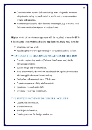 38
 Communications system fault monitoring, alerts, diagnosis, automatic
mitigation including optional switch to an alternative communication
system, and reporting.
 Maintenance utilities to allow faults to be managed, e.g. to allow a local
faulty communications system to be deactivated.
Higher levels of service management will be required where the ITS-
S is designed to support road safety applications, these may include:
 Monitoring service level.
 Recording the delivered performance of the communications system.
WHAT DOES THE ITS COMMUNICATIONS OFFICE DO?
 Provides engineering services (Path and Interference analysis) for
wireless applications.
 System design and documentation.
 State Interpretability Executive Committee (SIEC) point of contact for
wireless applications and license activity.
 Design last mile connectivity to ITS devices.
 Project management of the wireless activity.
 Coordinate regional radio staff.
 Inventory ITS device connectivity.
THE SERVICE PROVIDED TO DRIVERS INCLUDES:
 Local Roads information.
 Word information.
 Traffic jam information.
 Concierge service for foreign tourists, etc.
 