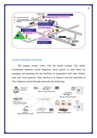 39
ALERT PAGING SYSTEM
This paging system works with the Kuala Lumpur City police
Coordinated highways action Response Team system to joint effort for
managing and operating the city facilities, in cooperation with other federal,
state, and local agencies. Their mission is to improve real-time operation of
City’s highway system through teamwork and technology.
 