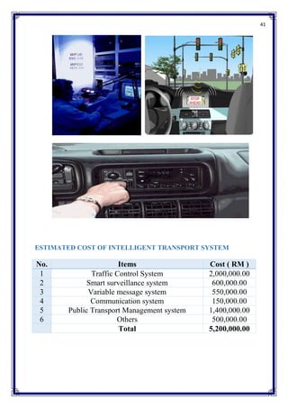 41
ESTIMATED COST OF INTELLIGENT TRANSPORT SYSTEM
No. Items Cost ( RM )
1 Traffic Control System 2,000,000.00
2 Smart surveillance system 600,000.00
3 Variable message system 550,000.00
4 Communication system 150,000.00
5 Public Transport Management system 1,400,000.00
6 Others 500,000.00
Total 5,200,000.00
 