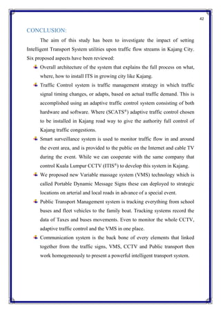 42
CONCLUSION:
The aim of this study has been to investigate the impact of setting
Intelligent Transport System utilities upon traffic flow streams in Kajang City.
Six proposed aspects have been reviewed:
Overall architecture of the system that explains the full process on what,
where, how to install ITS in growing city like Kajang.
Traffic Control system is traffic management strategy in which traffic
signal timing changes, or adapts, based on actual traffic demand. This is
accomplished using an adaptive traffic control system consisting of both
hardware and software. Where (SCATS®
) adaptive traffic control chosen
to be installed in Kajang road way to give the authority full control of
Kajang traffic congestions.
Smart surveillance system is used to monitor traffic flow in and around
the event area, and is provided to the public on the Internet and cable TV
during the event. While we can cooperate with the same company that
control Kuala Lumpur CCTV (ITIS®
) to develop this system in Kajang.
We proposed new Variable massage system (VMS) technology which is
called Portable Dynamic Message Signs these can deployed to strategic
locations on arterial and local roads in advance of a special event.
Public Transport Management system is tracking everything from school
buses and fleet vehicles to the family boat. Tracking systems record the
data of Taxes and buses movements. Even to monitor the whole CCTV,
adaptive traffic control and the VMS in one place.
Communication system is the back bone of every elements that linked
together from the traffic signs, VMS, CCTV and Public transport then
work homogeneously to present a powerful intelligent transport system.
 