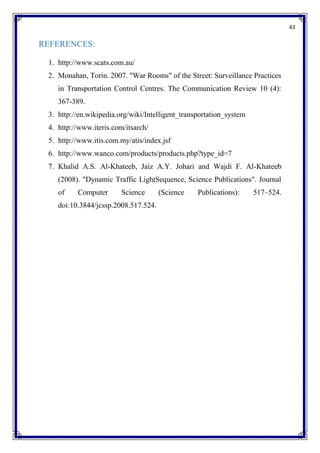 43
REFERENCES:
1. http://www.scats.com.au/
2. Monahan, Torin. 2007. "War Rooms" of the Street: Surveillance Practices
in Transportation Control Centres. The Communication Review 10 (4):
367-389.
3. http://en.wikipedia.org/wiki/Intelligent_transportation_system
4. http://www.iteris.com/itsarch/
5. http://www.itis.com.my/atis/index.jsf
6. http://www.wanco.com/products/products.php?type_id=7
7. Khalid A.S. Al-Khateeb, Jaiz A.Y. Johari and Wajdi F. Al-Khateeb
(2008). "Dynamic Traffic LightSequence, Science Publications". Journal
of Computer Science (Science Publications): 517–524.
doi:10.3844/jcssp.2008.517.524.
 