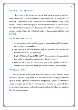 5
PROBLEM STATEMENT:
The traffic at the intersection during peak hours is regularly and very
crowded as results to the huge number of cars reaching the carrying capacity of
the road. Long queues at the intersections are another problem facing traffic
stream. Also the increasing in growth population and number of condominiums
that inhabited by foreign students those came from different countries, will also
increase number of cars that will run all streets of Kajang additional to the local
PEPOLE.
OBJECTIVES OF STUDY:
 An alternative solution will be presents to solve out the traffic jam at the
intersection during peak hours.
 The capacity of the will increase and the movement of vehicles will
become a streamline and more fluent.
 Deploy ITS technologies (VMS, CCTV, Communication System, etc.) to
ease traffic stream and movement among the city-centers.
 Decrease travel time from residential area to the commercial area for
example from Pearl Avenue to Kajang Town to the half at least people.
INTERSECTIONS:
Intersections are an important part of the highway system. The operational
efficiency, capacity, safety, and cost of the overall system are largely dependent
upon its design, especially in urban areas. The primary objective of intersection
design is to provide for the convenience, ease, comfort, and safety of those
traversing the intersection while reducing potential conflicts between vehicles,
bicycles, and pedestrians.
 
