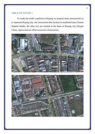 6
AREA OF STUDY:-
To study the traffic condition in Kajang we propose three intersections as
to represent Kajang city, one intersection that located in residential area (Taman
Sepakat Indah), the other two are located in the heart of Kajang city (Sungai
Chua), represented an offset successive intersections.
 
