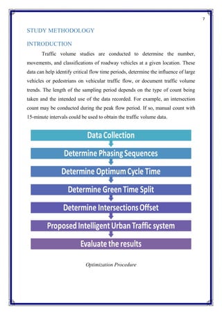 7
STUDY METHODOLOGY
INTRODUCTION
Traffic volume studies are conducted to determine the number,
movements, and classifications of roadway vehicles at a given location. These
data can help identify critical flow time periods, determine the influence of large
vehicles or pedestrians on vehicular traffic flow, or document traffic volume
trends. The length of the sampling period depends on the type of count being
taken and the intended use of the data recorded. For example, an intersection
count may be conducted during the peak flow period. If so, manual count with
15-minute intervals could be used to obtain the traffic volume data.
Optimization Procedure
 