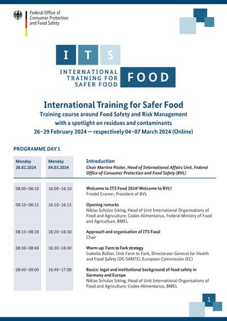 1
International Training for Safer Food
Training course around Food Safety and Risk Management
with a spotlight on residues and contaminants
26–29 February 2024 — respectively 04–07 March 2024 (Online)
PROGRAMME DAY1
Monday
26.02.2024
Monday
04.03.2024
Introduction
Chair Martine Püster, Head of International Affairs Unit, Federal
Office of Consumer Protection and Food Safety (BVL)
08:00–08:10 16:00–16:10 Welcome to ITS Food 2024! Welcome to BVL!
Friedel Cramer, President of BVL
08:10–08:15 16:10–16:15 Opening remarks
Niklas Schulze Icking, Head of Unit International Organisations of
Food and Agriculture; Codex Alimentarius, Federal Ministry of Food
and Agriculture, BMEL
08:15–08:30 16:20–16:30 Approach and organisation of ITS Food
Chair
08:30–08:40 16:30–16:40 Warm-up:Farm to Forkstrategy
Isabelle Rollier, Unit Farm to Fork, Directorate-General for Health
and Food Safety (DG SANTE), European Commission (EC)
08:40–09:00 16:40–17:00 Basics: legal and institutional background of food safety in
Germany and Europe
Niklas Schulze Icking, Head of Unit International Organisations of
Food and Agriculture; Codex Alimentarius, BMEL
 
