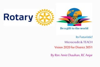 Its Futuristic!
Microcredit & TEACH
Vision 2020 for District 3051
By Rtn: Amit Chauhan, RC Anjar
 