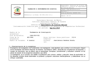 PLANEACIÓN E INSTRUMENTACIÓN DIDÁCTICA
Responsable: Jefaturas de División de
Ingeniería y Jefatura de Departamento
de Ciencias Básicas
Código: ITSG-SGC-AO-PO-10-02
Revisión: 1
Referencia a la Norma: ISO 9001:2015 8.5.1
Fecha de Emisión: AGOSTO 2016
Página 1 de 18
Tecnológico Nacional de México
Instituto Tecnológico Superior de Guasave
Subdirección Académica
Jefatura de Departamento de Ciencias Básicas
Instrumentación Didáctica para la Formación y el Desarrollo de Competencias Profesional
Del periodo: Ago-Dic-2018
I.- Caracterización de la asignatura
El programa de la asignatura de Fundamentos de investigación, está diseñado para contribuir en la formación integral
de los estudiantes del Sistema Nacional de Institutos Tecnológicos (SNIT); desarrolla las competencias de búsqueda, y
manejo de información que se utilizan para el aprendizaje conceptual, procedimental y actitudinal contenido en los
planes de estudio de los programas educativos que oferta.
La investigación es un proceso que habilita al profesional para conocer, analizar y descubrir áreas de oportunidad en
los diferentes ámbitos donde desarrollará su profesión y proponer soluciones interdisciplinarias y colaborativas con un
enfoque sustentable.
Nombre de la
asignatura:
Fundamentos de Investigación
Plan de Estudios: IIAS-2010-221
Clave de la
asignatura:
ACC-0906 Horas teóricas- Horas prácticas-
Créditos:
2-2-4
Número de Unidades: 4 (cuatro) Profesor
(a):
José Antonio Sandoval Acosta
 