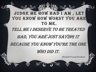 JUDGE ME HOW BAD I AM , LET
YOU KNOW HOW WORST YOU ARE
TO ME.
Tell me I deserve to be treated
bad, you are just saying it
because you know you’re the one
who did it.
Donnell Crystal Goodson
 