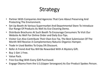Strategy
• Partner With Companies And Agencies That Care About Preserving And
  Protecting The Environment.
• Set Up Booth At Various Supermarket And Departmental Store To Introduce
  Our Range Of Products As Well As Eco Cleaning Demo.
• Distribute Brochures At Such Booth To Encourage Consumers To Visit Our
  Website As Well For Online Order and Daily Eco-Tips.
• Visitor Can Also Contribute Their Own Eco-Tip, The Best Submission Of The
  Month Will Receive A Complementary Natures Organics Hamper.
• Trade In Used Bottles To Enjoy 5% Discount.
• Refer A Friend And You Will Be Rewarded With A Mystery Gift.
• Buy 1 Get 1 Free.
• Value Pack.
• Free Eco-Bag With Every $20 Purchased.
• Engage Obama from the U.S.(Upper Serangoon) As Our Product Spokes Person.
 