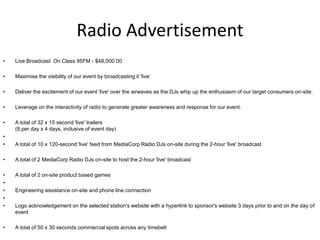 Radio Advertisement
•   Live Broadcast On Class 95FM - $48,000.00

•   Maximise the visibility of our event by broadcasting it 'live‘

•   Deliver the excitement of our event 'live' over the airwaves as the DJs whip up the enthusiasm of our target consumers on-site.

•   Leverage on the interactivity of radio to generate greater awareness and response for our event.

•   A total of 32 x 15 second 'live' trailers
    (8 per day x 4 days, inclusive of event day)
•
•   A total of 10 x 120-second 'live' feed from MediaCorp Radio DJs on-site during the 2-hour 'live' broadcast

•   A total of 2 MediaCorp Radio DJs on-site to host the 2-hour 'live' broadcast

•   A total of 2 on-site product based games
•
•   Engineering assistance on-site and phone line connection
•
•   Logo acknowledgement on the selected station's website with a hyperlink to sponsor's website 3 days prior to and on the day of
    event

•   A total of 50 x 30 seconds commercial spots across any timebelt
 