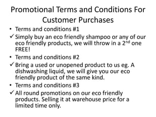 Promotional Terms and Conditions For
        Customer Purchases
• Terms and conditions #1
 Simply buy an eco friendly shampoo or any of our
  eco friendly products, we will throw in a 2nd one
  FREE!
• Terms and conditions #2
 Bring a used or unopened product to us eg. A
  dishwashing liquid, we will give you our eco
  friendly product of the same kind.
• Terms and conditions #3
 All round promotions on our eco friendly
  products. Selling it at warehouse price for a
  limited time only.
 