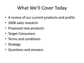 What We’ll Cover Today
•   A review of our current products and profits
•   2008 sales research
•   Proposed new products
•   Target Consumers
•   Terms and conditions
•   Strategy
•   Questions and answers
 