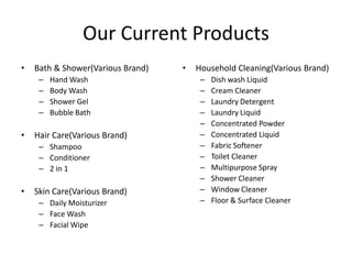 Our Current Products
•   Bath & Shower(Various Brand)   •   Household Cleaning(Various Brand)
     –   Hand Wash                      –   Dish wash Liquid
     –   Body Wash                      –   Cream Cleaner
     –   Shower Gel                     –   Laundry Detergent
     –   Bubble Bath                    –   Laundry Liquid
                                        –   Concentrated Powder
•   Hair Care(Various Brand)            –   Concentrated Liquid
     – Shampoo                          –   Fabric Softener
     – Conditioner                      –   Toilet Cleaner
     – 2 in 1                           –   Multipurpose Spray
                                        –   Shower Cleaner
•   Skin Care(Various Brand)            –   Window Cleaner
     – Daily Moisturizer                –   Floor & Surface Cleaner
     – Face Wash
     – Facial Wipe
 