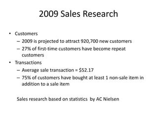 2009 Sales Research
• Customers
   – 2009 is projected to attract 920,700 new customers
   – 27% of first-time customers have become repeat
     customers
• Transactions
   – Average sale transaction = $52.17
   – 75% of customers have bought at least 1 non-sale item in
     addition to a sale item

   Sales research based on statistics by AC Nielsen
 