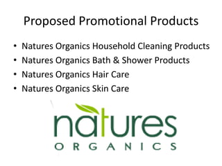 Proposed Promotional Products
•   Natures Organics Household Cleaning Products
•   Natures Organics Bath & Shower Products
•   Natures Organics Hair Care
•   Natures Organics Skin Care
 