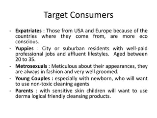 Target Consumers
- Expatriates : Those from USA and Europe because of the
  countries where they come from, are more eco
  conscious.
- Yuppies : City or suburban residents with well-paid
  professional jobs and affluent lifestyles. Aged between
  20 to 35.
- Metrosexuals : Meticulous about their appearances, they
  are always in fashion and very well groomed.
- Young Couples : especially with newborn, who will want
  to use non-toxic cleaning agents
- Parents : with sensitive skin children will want to use
  derma logical friendly cleansing products.
 