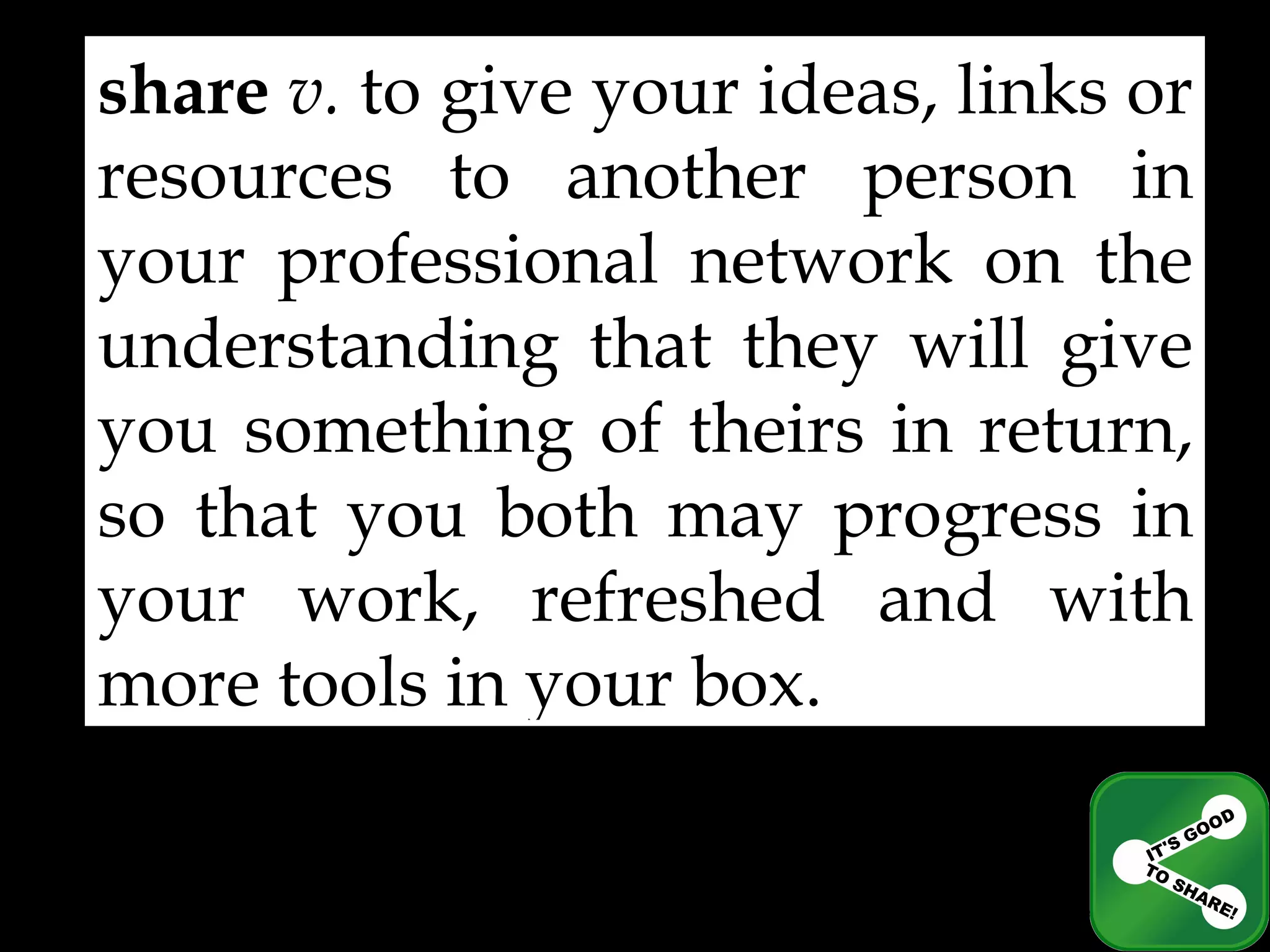 share   v.  to give your ideas, links or resources to another person in your professional network on the understanding that they will give you something of theirs in return, so that you both may progress in your work, refreshed and with more tools in your box. 
