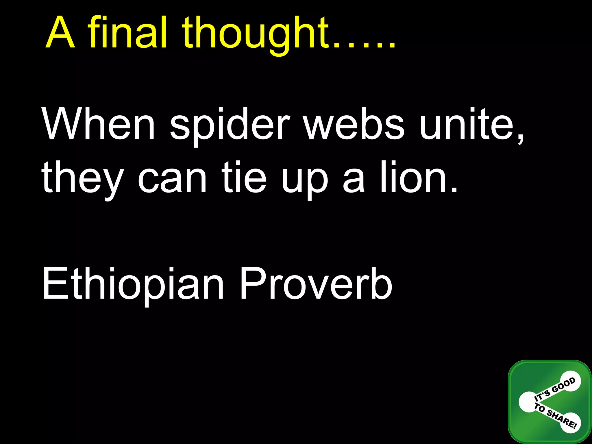 A final thought….. When spider webs unite, they can tie up a lion. Ethiopian Proverb 