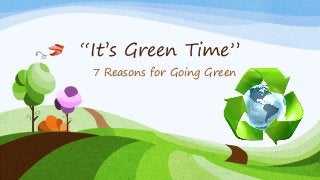“It’s Green Time”
7 Reasons for Going Green
 