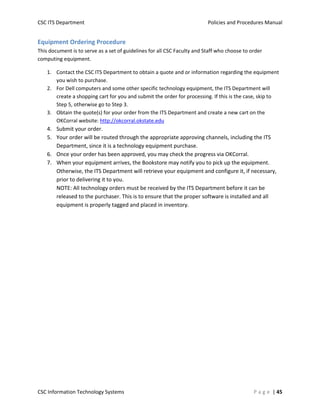 CSC ITS Department    Policies and Procedures Manual 
CSC Information Technology Systems    P a g e  | 45 
Equipment Ordering Procedure 
This document is to serve as a set of guidelines for all CSC Faculty and Staff who choose to order 
computing equipment.  
1. Contact the CSC ITS Department to obtain a quote and or information regarding the equipment 
you wish to purchase.  
2. For Dell computers and some other specific technology equipment, the ITS Department will 
create a shopping cart for you and submit the order for processing. If this is the case, skip to 
Step 5, otherwise go to Step 3. 
3. Obtain the quote(s) for your order from the ITS Department and create a new cart on the 
OKCorral website: http://okcorral.okstate.edu  
4. Submit your order. 
5. Your order will be routed through the appropriate approving channels, including the ITS 
Department, since it is a technology equipment purchase. 
6. Once your order has been approved, you may check the progress via OKCorral. 
7. When your equipment arrives, the Bookstore may notify you to pick up the equipment. 
Otherwise, the ITS Department will retrieve your equipment and configure it, if necessary, 
prior to delivering it to you.  
NOTE: All technology orders must be received by the ITS Department before it can be 
released to the purchaser. This is to ensure that the proper software is installed and all 
equipment is properly tagged and placed in inventory.  
    
 