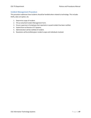 CSC ITS Department    Policies and Procedures Manual 
CSC Information Technology Systems    P a g e  | 47 
Incident Management Procedure 
This procedure addresses how incidents should be handled when related to technology. This includes 
thefts, data corruption, etc. 
1. Determine scope of incident. 
2. Fill out attached Incident Management Form. 
3. Ensure supervisor of employee that reported or caused incident has been notified. 
4. Submit form to Director of IT Systems. 
5. Administration will be notified of incident. 
6. Resolution will be drafted given incident scope and individuals involved. 
   
 