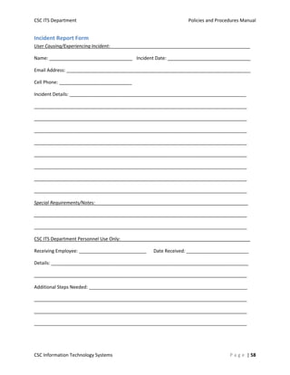 CSC ITS Department    Policies and Procedures Manual 
CSC Information Technology Systems    P a g e  | 58 
Incident Report Form 
User Causing/Experiencing Incident:______________________________________________________ 
Name: ________________________________  Incident Date: ________________________________ 
Email Address: _______________________________________________________________________ 
Cell Phone: ____________________________ 
Incident Details: ____________________________________________________________________  
__________________________________________________________________________________ 
__________________________________________________________________________________ 
__________________________________________________________________________________ 
__________________________________________________________________________________ 
__________________________________________________________________________________ 
__________________________________________________________________________________ 
__________________________________________________________________________________ 
__________________________________________________________________________________ 
Special Requirements/Notes:___________________________________________________________ 
__________________________________________________________________________________ 
__________________________________________________________________________________ 
CSC ITS Department Personnel Use Only:__________________________________________________ 
Receiving Employee: __________________________  Date Received: ________________________   
Details: ____________________________________________________________________________  
__________________________________________________________________________________ 
Additional Steps Needed: _____________________________________________________________ 
__________________________________________________________________________________ 
__________________________________________________________________________________ 
__________________________________________________________________________________
 
