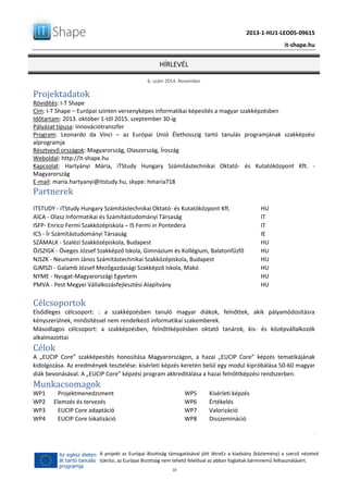 2013-1-HU1-LEO05-09615
it-shape.hu
HÍRLEVÉL
6. szám 2014. November
10
A projekt az Európai Bizottság támogatásával jött létreEz a kiadvány (közlemény) a szerző nézeteit
tükrözi, az Európai Bizottság nem tehető felelőssé az abban foglaltak bárminemű felhasználásért.
Projektadatok
Rövidítés: I-T Shape
Cím: I-T Shape – Európai szinten versenyképes informatikai képesítés a magyar szakképzésben
Időtartam: 2013. október 1-től 2015. szeptember 30-ig
Pályázat típusa: Innovációtranszfer
Program: Leonardo da Vinci – az Európai Unió Élethosszig tartó tanulás programjának szakképzési
alprogramja
Résztvevő országok: Magyarország, Olaszország, Íroszág
Weboldal: http://it-shape.hu
Kapcsolat: Hartyányi Mária, iTStudy Hungary Számítástechnikai Oktató- és Kutatóközpont Kft. -
Magyarország
E-mail: maria.hartyanyi@itstudy.hu, skype: hmaria718
Partnerek
ITSTUDY - iTStudy Hungary Számítástechnikai Oktató- és Kutatóközpont Kft. HU
AICA - Olasz Informatikai és Számítástudományi Társaság IT
ISFP- Enrico Fermi Szakközépiskola – IS Fermi in Pontedera IT
ICS - Ír Számítástudományi Társaság IE
SZÁMALK - Szalézi Szakközépiskola, Budapest HU
ÖJSZIGK - Öveges József Szakképző Iskola, Gimnázium és Kollégium, Balatonfűzfő HU
NJSZK - Neumann János Számítástechnikai Szakközépiskola, Budapest HU
GJMSZI - Galamb József Mezőgazdasági Szakképző Iskola, Makó HU
NYME - Nyugat-Magyarországi Egyetem HU
PMVA - Pest Megyei Vállalkozásfejlesztési Alapítvány HU
Célcsoportok
Elsődleges célcsoport: : a szakképzésben tanuló magyar diákok, felnőttek, akik pályamódosításra
kényszerülnek, minősítéssel nem rendelkező informatikai szakemberek.
Másodlagos célcsoport: a szakképzésben, felnőttképzésben oktató tanárok, kis- és középvállalkozók
alkalmazottai
Célok
A „EUCIP Core” szakképesítés honosítása Magyarországon, a hazai „EUCIP Core” képzés tematikájának
kidolgozása. Az eredmények tesztelése: kísérleti képzés keretén belül egy modul kipróbálása 50-60 magyar
diák bevonásával. A „EUCIP Core” képzési program akkreditálása a hazai felnőttképzési rendszerben.
Munkacsomagok
WP1 Projektmenedzsment
WP2 Elemzés és tervezés
WP3 EUCIP Core adaptáció
WP4 EUCIP Core lokalizáció
WP5 Kísérleti képzés
WP6 Értékelés
WP7 Valorizáció
WP8 Disszemináció
 