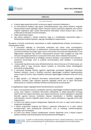2013-1-HU1-LEO05-09615
it-shape.hu
HÍRLEVÉL
6. szám 2014. November
8
A projekt az Európai Bizottság támogatásával jött létreEz a kiadvány (közlemény) a szerző nézeteit
tükrözi, az Európai Bizottság nem tehető felelőssé az abban foglaltak bárminemű felhasználásért.
 A képzés legyen gyakorlatorientált, tartalmazzon egyéni motivációs feladatokat is.
 Az informatikusok általában vagy egyedi szoftverfejlesztésben vagy néhány általános megoldás
alkalmazásában tudnak segítséget nyújtani. Hiányzik a köztes tanácsadói szolgáltatás, ahol a piacon
meglévő megoldások cégre szabott alternatíváinak feltárásában tudnak tanácsot adni, az adott
problémakörre kiterjedő ismeretek birtokában.
 Angol nyelvű képzés legyen.
 Úgy kellene kialakítani a képzési programot, hogy az a későbbiekben bevezethető legyen a
felsőoktatásba felsőfokú képesítés, vagy egy másoddiploma megszerzésére.
Összegezve a felmérés eredményeit, tapasztalatait az alábbi megállapításokat tehetjük, természetesen a
teljesség igénye nélkül:
1. A szervezetek többsége az informatikai eszközeiket első sorban irodai munkavégzésre,
adminisztrációra, dokumentum- és adatkezelésre, nyilvántartások vezetésére, továbbá pénzügyi és
számviteli területeken használják, éppen ezért az informatikai infrastrukturális fejlesztéseket is ezek
függvényében valósítják meg. Ezeknél a fejlesztéseknél azonban ritkán vizsgálják azt, hogy azok
mennyire támogatják optimálisan a szervezeten belüli üzleti, illetve működési folyamatokat.
2. Az informatikai fejlesztéseknél az elsődleges szempont általában a használatban lévő eszközök és
rendszerek korszerűsége, ezért az eszközök amortizációjához kötik általában a beruházások
ütemezését.
3. A válaszadók alig kétharmada tartja nélkülözhetetlennek, illetve fontosnak az IKT alkalmazását, ami
adódhat abból is, hogy nincsenek teljesen tisztában az informatika kínálta lehetőségekkel
szervezetük vonatkozásában.
4. A szervezetek többsége főiskolai, egyetemi végzettségű személyeket foglalkoztat informatikai
feladatok ellátására, viszont a felsőfokú szakirányú végzettséggel rendelkező foglalkoztatottak
aránya csupán 20 % körül, még a középfokú szakirányú végzettséggel rendelkező aránya 30 % körül
alakul.
5. A cégek igénylik a jól felkészült informatikai szakemberektől olyan tanácsadási szolgáltatás
nyújtását, amelyben cégre szabottan gyakorlati segítséget tudnak adni az egyes informatikai
alkalmazások és a hatékony működést lehetővé tevő fejlesztések vonatkozásában.
A megállapítások alapján megfogalmazható következtetéseink, javaslataink:
1. Mivel a szervezeteknél alacsony a középfokú szakirányú végzettséggel rendelkező foglalkoztatottak
aránya, ezért indokolt a középfokú informatikai szakképzésbe az eddigi képzésektől némiképp
eltérő EUCIP Core képzés bevezetése olyan képzési tartalommal, aminek segítségével a képzésből
kikerülők egyrészt bizonyos területeken képesek helyettesíteni a felsőfokú végzettségű
szakembereket, másrészt megfelelő alapot teremt a szakmai előrelépésre, magasabb szintű tudás
megszerzésére.
2. Az EUCIP Core képzési program kidolgozásakor figyelembe kell venni az angol nyelvű képzés és
vizsgáztatás lehetőségét.
3. A képzési programban hangsúlyt kell fektetni a gyakorlati felkészítésre és az olyan szakmai
kompetenciákon kívüli kompetenciák fejlesztésére, mint az önállóság, problémamegoldás,
csapatban való munkavégzés.
4. Az EUCIP Core képzési program kidolgozásakor érdemes figyelembe venni a képzési program
jövőbeni felsőfokú szakirányú képzésbe való bevezetésének lehetőségét is.
 