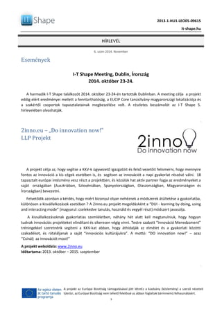 2013-1-HU1-LEO05-09615
it-shape.hu
HÍRLEVÉL
6. szám 2014. November
9
A projekt az Európai Bizottság támogatásával jött létreEz a kiadvány (közlemény) a szerző nézeteit
tükrözi, az Európai Bizottság nem tehető felelőssé az abban foglaltak bárminemű felhasználásért.
Események
I-T Shape Meeting, Dublin, Írország
2014. október 23-24.
A harmadik I-T Shape találkozót 2014. október 23-24-én tartották Dublinban. A meeting célja a projekt
eddig elért eredményei mellett a fenntarthatóság, a EUCIP Core tanúsítvány magyarországi lokalizációja és
a szakértői csoportok tapasztalatainak megbeszélése volt. A részletes beszámolót az I-T Shape 5.
hírlevelében olvashatják.
2inno.eu – „Do innovation now!”
LLP Projekt
A projekt célja az, hogy segítse a KKV-k ügyvezető igazgatóit és felső vezetőit felismerni, hogy mennyire
fontos az innováció a kis cégek esetében is, és segítsen az innovációt a napi gyakorlat részévé válni. 18
tapasztalt európai intézmény vesz részt a projektben, és közülük hat aktív partner fogja az eredményeket a
saját országában (Ausztriában, Szlovéniában, Spanyolországban, Olaszországban, Magyarországon és
Írországban) bevezetni.
Felvetődik azonban a kérdés, hogy miért bizonyul olyan nehéznek a módszerek átültetése a gyakorlatba,
különösen a kisvállalkozások esetében ? A 2inno.eu projekt megoldásként a “DUI - learning by doing, using
and interacting mode” (magyarul: cselekedve tanulás, használd és vegyél részt) módszert javasolja.
A kisvállalkozásoknak gyakorlatias szemléletben, néhány hét alatt kell megtanulniuk, hogy hogyan
tudnak innovációs projekteket elindítani és sikeresen végig vinni. Testre szabott “Innováció Menedzsment”
tréningekkel szeretnénk segíteni a KKV-kat abban, hogy áthidalják az elmélet és a gyakorlati közötti
szakadékot, és rátaláljanak a saját “innovációs kultúrájukra”. A mottó: “DO innovation now!” – azaz
“Csinálj az innovációt most!”
A projekt weboldala: www.2inno.eu
Időtartama: 2013. október – 2015. szeptember
 