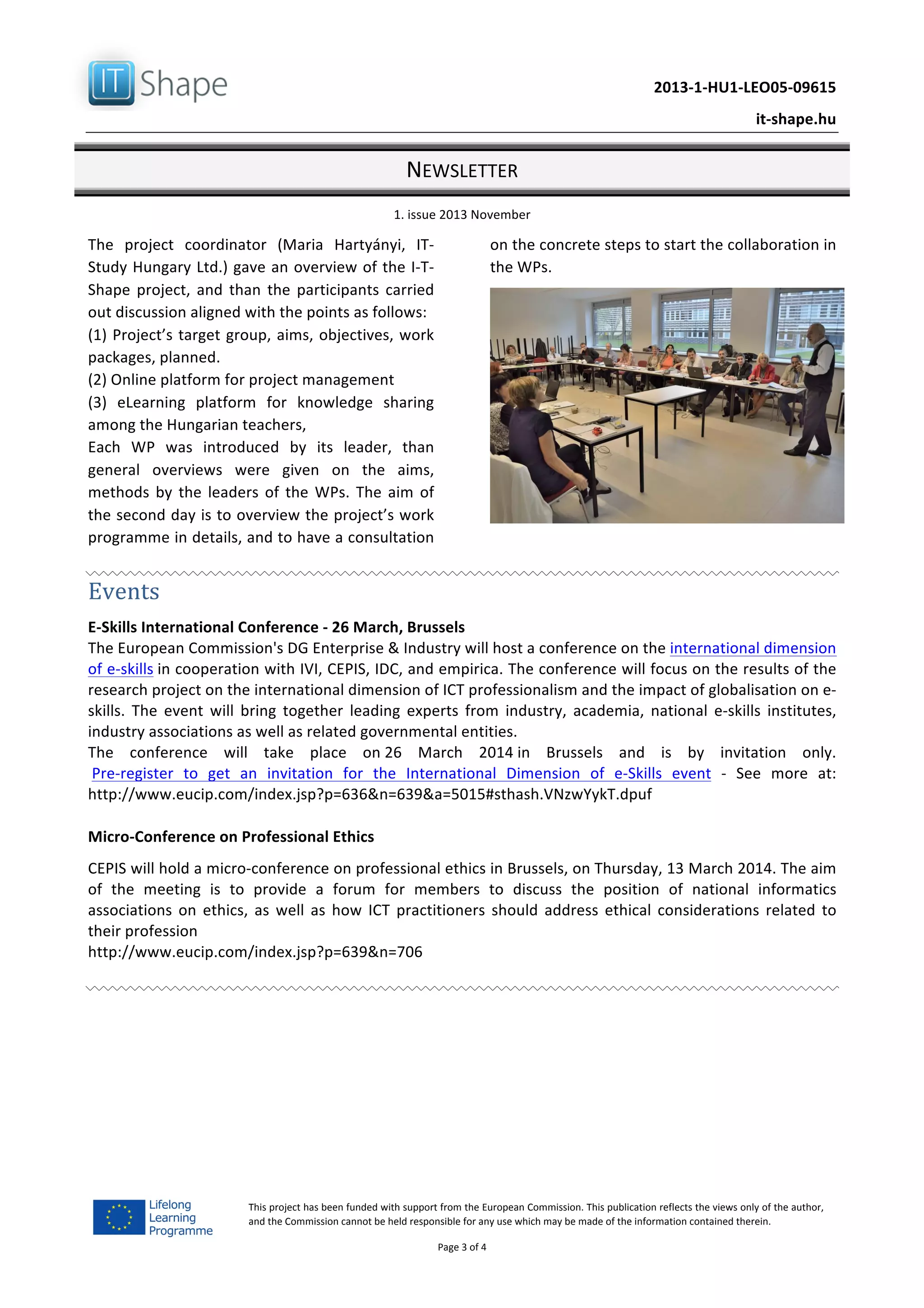   	
  
	
   2013-­‐1-­‐HU1-­‐LEO05-­‐09615	
  
	
   it-­‐shape.hu	
  
NEWSLETTER	
  
1.	
  issue	
  2013	
  November	
  
Page	
  3	
  of	
  4	
  
This	
  project	
  has	
  been	
  funded	
  with	
  support	
  from	
  the	
  European	
  Commission.	
  This	
  publication	
  reflects	
  the	
  views	
  only	
  of	
  the	
  author,	
  
and	
  the	
  Commission	
  cannot	
  be	
  held	
  responsible	
  for	
  any	
  use	
  which	
  may	
  be	
  made	
  of	
  the	
  information	
  contained	
  therein.	
  
The	
   project	
   coordinator	
   (Maria	
   Hartyányi,	
   IT-­‐
Study	
  Hungary	
  Ltd.)	
  gave	
  an	
  overview	
  of	
  the	
  I-­‐T-­‐
Shape	
  project,	
  and	
  than	
  the	
  participants	
  carried	
  
out	
  discussion	
  aligned	
  with	
  the	
  points	
  as	
  follows:	
  
(1)	
  Project’s	
  target	
  group,	
  aims,	
  objectives,	
  work	
  
packages,	
  planned.	
  
(2)	
  Online	
  platform	
  for	
  project	
  management	
  	
  
(3)	
   eLearning	
   platform	
   for	
   knowledge	
   sharing	
  
among	
  the	
  Hungarian	
  teachers,	
  	
  
Each	
   WP	
   was	
   introduced	
   by	
   its	
   leader,	
   than	
  
general	
   overviews	
   were	
   given	
   on	
   the	
   aims,	
  
methods	
  by	
  the	
  leaders	
  of	
  the	
  WPs.	
  The	
  aim	
  of	
  
the	
  second	
  day	
  is	
  to	
  overview	
  the	
  project’s	
  work	
  
programme	
  in	
  details,	
  and	
  to	
  have	
  a	
  consultation	
  
on	
  the	
  concrete	
  steps	
  to	
  start	
  the	
  collaboration	
  in	
  
the	
  WPs.	
  
	
  
Events	
  
E-­‐Skills	
  International	
  Conference	
  -­‐	
  26	
  March,	
  Brussels	
  
The	
  European	
  Commission's	
  DG	
  Enterprise	
  &	
  Industry	
  will	
  host	
  a	
  conference	
  on	
  the	
  international	
  dimension	
  
of	
  e-­‐skills	
  in	
  cooperation	
  with	
  IVI,	
  CEPIS,	
  IDC,	
  and	
  empirica.	
  The	
  conference	
  will	
  focus	
  on	
  the	
  results	
  of	
  the	
  
research	
  project	
  on	
  the	
  international	
  dimension	
  of	
  ICT	
  professionalism	
  and	
  the	
  impact	
  of	
  globalisation	
  on	
  e-­‐
skills.	
   The	
   event	
   will	
   bring	
   together	
   leading	
   experts	
   from	
   industry,	
   academia,	
   national	
   e-­‐skills	
   institutes,	
  
industry	
  associations	
  as	
  well	
  as	
  related	
  governmental	
  entities.	
  	
  
The	
   conference	
   will	
   take	
   place	
   on	
  26	
   March	
   2014	
  in	
   Brussels	
   and	
   is	
   by	
   invitation	
   only.	
  
	
  Pre-­‐register	
   to	
   get	
   an	
   invitation	
   for	
   the	
   International	
   Dimension	
   of	
   e-­‐Skills	
   event	
   -­‐	
   See	
   more	
   at:	
  
http://www.eucip.com/index.jsp?p=636&n=639&a=5015#sthash.VNzwYykT.dpuf	
  
Micro-­‐Conference	
  on	
  Professional	
  Ethics	
  	
  
CEPIS	
  will	
  hold	
  a	
  micro-­‐conference	
  on	
  professional	
  ethics	
  in	
  Brussels,	
  on	
  Thursday,	
  13	
  March	
  2014.	
  The	
  aim	
  
of	
   the	
   meeting	
   is	
   to	
   provide	
   a	
   forum	
   for	
   members	
   to	
   discuss	
   the	
   position	
   of	
   national	
   informatics	
  
associations	
   on	
   ethics,	
   as	
   well	
   as	
   how	
  ICT	
   practitioners	
   should	
   address	
   ethical	
   considerations	
   related	
   to	
  
their	
  profession	
  
http://www.eucip.com/index.jsp?p=639&n=706	
  
	
  
	
   	
  
 