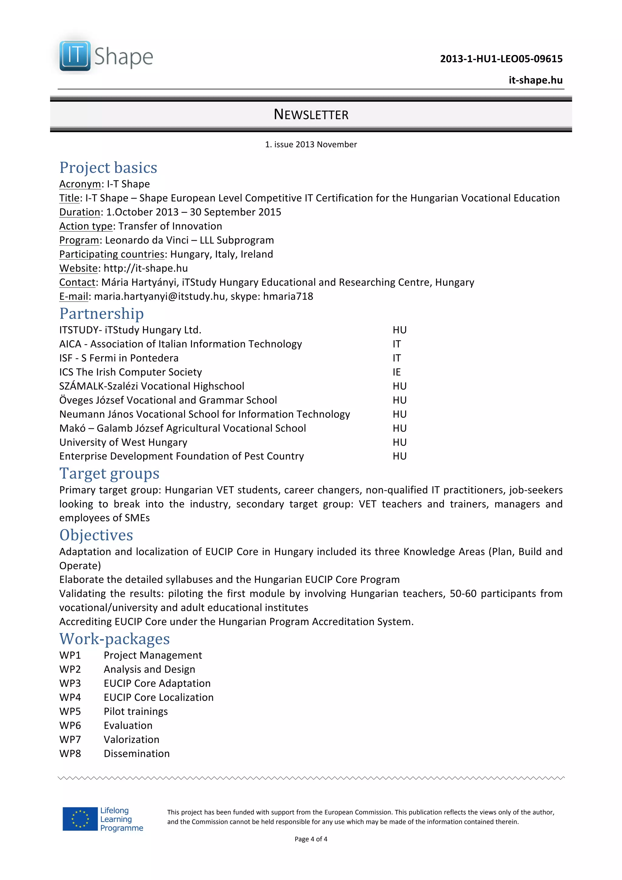   	
  
	
   2013-­‐1-­‐HU1-­‐LEO05-­‐09615	
  
	
   it-­‐shape.hu	
  
NEWSLETTER	
  
1.	
  issue	
  2013	
  November	
  
Page	
  4	
  of	
  4	
  
This	
  project	
  has	
  been	
  funded	
  with	
  support	
  from	
  the	
  European	
  Commission.	
  This	
  publication	
  reflects	
  the	
  views	
  only	
  of	
  the	
  author,	
  
and	
  the	
  Commission	
  cannot	
  be	
  held	
  responsible	
  for	
  any	
  use	
  which	
  may	
  be	
  made	
  of	
  the	
  information	
  contained	
  therein.	
  
Project	
  basics	
  
Acronym:	
  I-­‐T	
  Shape	
  
Title:	
  I-­‐T	
  Shape	
  –	
  Shape	
  European	
  Level	
  Competitive	
  IT	
  Certification	
  for	
  the	
  Hungarian	
  Vocational	
  Education	
  	
  
Duration:	
  1.October	
  2013	
  –	
  30	
  September	
  2015	
  
Action	
  type:	
  Transfer	
  of	
  Innovation	
  	
  
Program:	
  Leonardo	
  da	
  Vinci	
  –	
  LLL	
  Subprogram	
  
Participating	
  countries:	
  Hungary,	
  Italy,	
  Ireland	
  
Website:	
  http://it-­‐shape.hu	
  	
  	
  
Contact:	
  Mária	
  Hartyányi,	
  iTStudy	
  Hungary	
  Educational	
  and	
  Researching	
  Centre,	
  Hungary	
  
E-­‐mail:	
  maria.hartyanyi@itstudy.hu,	
  skype:	
  hmaria718	
  
Partnership	
  
ITSTUDY-­‐	
  iTStudy	
  Hungary	
  Ltd.	
  	
   HU	
  
AICA	
  -­‐	
  Association	
  of	
  Italian	
  Information	
  Technology	
   IT	
  	
  
ISF	
  -­‐	
  S	
  Fermi	
  in	
  Pontedera	
   IT	
  
ICS	
  The	
  Irish	
  Computer	
  Society	
   IE	
  
SZÁMALK-­‐Szalézi	
  Vocational	
  Highschool	
   HU	
  	
  
Öveges	
  József	
  Vocational	
  and	
  Grammar	
  School	
   HU	
  
Neumann	
  János	
  Vocational	
  School	
  for	
  Information	
  Technology	
   HU	
  
Makó	
  –	
  Galamb	
  József	
  Agricultural	
  Vocational	
  School	
   HU	
  
University	
  of	
  West	
  Hungary	
   HU	
  
Enterprise	
  Development	
  Foundation	
  of	
  Pest	
  Country	
   HU	
  
Target	
  groups	
  
Primary	
  target	
  group:	
  Hungarian	
  VET	
  students,	
  career	
  changers,	
  non-­‐qualified	
  IT	
  practitioners,	
  job-­‐seekers	
  
looking	
   to	
   break	
   into	
   the	
   industry,	
   secondary	
   target	
   group:	
   VET	
   teachers	
   and	
   trainers,	
   managers	
   and	
  
employees	
  of	
  SMEs	
  
Objectives	
  
Adaptation	
  and	
  localization	
  of	
  EUCIP	
  Core	
  in	
  Hungary	
  included	
  its	
  three	
  Knowledge	
  Areas	
  (Plan,	
  Build	
  and	
  
Operate)	
  
Elaborate	
  the	
  detailed	
  syllabuses	
  and	
  the	
  Hungarian	
  EUCIP	
  Core	
  Program	
  
Validating	
  the	
  results:	
  piloting	
  the	
  first	
  module	
  by	
  involving	
  Hungarian	
  teachers,	
  50-­‐60	
  participants	
  from	
  
vocational/university	
  and	
  adult	
  educational	
  institutes	
  
Accrediting	
  EUCIP	
  Core	
  under	
  the	
  Hungarian	
  Program	
  Accreditation	
  System.	
  
Work-­‐packages	
  
WP1	
   Project	
  Management	
  
WP2	
   Analysis	
  and	
  Design	
  
WP3	
   EUCIP	
  Core	
  Adaptation	
  
WP4	
   EUCIP	
  Core	
  Localization	
  
WP5	
   Pilot	
  trainings	
  
WP6	
   Evaluation	
  
WP7	
   Valorization	
  
WP8	
   Dissemination	
  
	
  
 