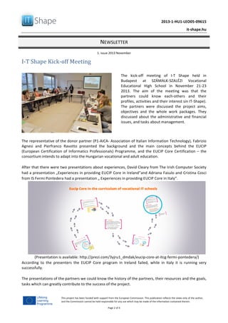   	
  
	
   2013-­‐1-­‐HU1-­‐LEO05-­‐09615	
  
	
   it-­‐shape.hu	
  
NEWSLETTER	
  
1.	
  issue	
  2013	
  November	
  
Page	
  2	
  of	
  4	
  
This	
  project	
  has	
  been	
  funded	
  with	
  support	
  from	
  the	
  European	
  Commission.	
  This	
  publication	
  reflects	
  the	
  views	
  only	
  of	
  the	
  author,	
  
and	
  the	
  Commission	
  cannot	
  be	
  held	
  responsible	
  for	
  any	
  use	
  which	
  may	
  be	
  made	
  of	
  the	
  information	
  contained	
  therein.	
  
I-­‐T	
  Shape	
  Kick-­‐off	
  Meeting	
  
	
  
	
  
The	
   kick-­‐off	
   meeting	
   of	
   I-­‐T	
   Shape	
   held	
   in	
  
Budapest	
   at	
   SZÁMALK-­‐SZALÉZI	
   Vocational	
  
Educational	
   High	
   School	
   in	
   November	
   21-­‐23	
  
2013.	
   The	
   aim	
   of	
   the	
   meeting	
   was	
   that	
   the	
  
partners	
   could	
   know	
   each-­‐others	
   and	
   their	
  
profiles,	
  activities	
  and	
  their	
  interest	
  sin	
  IT-­‐Shape).	
  
The	
   partners	
   were	
   discussed	
   the	
   project	
   aims,	
  
objectives	
   and	
   the	
   whole	
   work	
   packages.	
   They	
  
discussed	
  about	
  the	
  administrative	
  and	
  financial	
  
issues,	
  and	
  tasks	
  about	
  management.	
  
	
  
The	
  representative	
  of	
  the	
  donor	
  partner	
  (P1-­‐AICA-­‐	
  Association	
  of	
  Italian	
  Information	
  Technology),	
  Fabrizio	
  
Agnesi	
   and	
   Pierfranco	
   Ravotto	
   presented	
   the	
   background	
   and	
   the	
   main	
   concepts	
   behind	
   the	
   EUCIP	
  
(European	
  Certification	
  of	
  Informatics	
  Professionals)	
  Programme,	
  and	
  the	
  EUCIP	
  Core	
  Certification	
  –	
  the	
  
consortium	
  intends	
  to	
  adapt	
  into	
  the	
  Hungarian	
  vocational	
  and	
  adult	
  education.	
  
	
  
After	
  that	
  there	
  were	
  two	
  presentations	
  about	
  experiences,	
  David	
  Cleary	
  from	
  The	
  Irish	
  Computer	
  Society	
  
had	
  a	
  presentation	
  „Experiences	
  in	
  providing	
  EUCIP	
  Core	
  in	
  Ireland”and	
  Adriana	
  Fasulo	
  and	
  Cristina	
  Cosci	
  
from	
  IS	
  Fermi	
  Pontedera	
  had	
  a	
  presentation	
  „	
  Experiences	
  in	
  providing	
  EUCIP	
  Core	
  in	
  Italy”.	
  	
  
(Presentation	
  is	
  available:	
  http://prezi.com/3yjru1_dmdak/eucip-­‐core-­‐at-­‐itcg-­‐fermi-­‐pontedera/)	
  
According	
   to	
   the	
   presenters	
   the	
   EUCIP	
   Core	
   program	
   in	
   Ireland	
   failed,	
   while	
   in	
   Italy	
   it	
   is	
   running	
   very	
  
successfully.	
  
	
  
The	
  presentations	
  of	
  the	
  partners	
  we	
  could	
  know	
  the	
  history	
  of	
  the	
  partners,	
  their	
  resources	
  and	
  the	
  goals,	
  
tasks	
  which	
  can	
  greatly	
  contribute	
  to	
  the	
  success	
  of	
  the	
  project.	
  
	
  
 