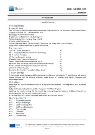   	
  
	
   2013-­‐1-­‐HU1-­‐LEO05-­‐09615	
  
	
   it-­‐shape.hu	
  
NEWSLETTER	
  
1.	
  issue	
  2013	
  November	
  
Page	
  4	
  of	
  4	
  
This	
  project	
  has	
  been	
  funded	
  with	
  support	
  from	
  the	
  European	
  Commission.	
  This	
  publication	
  reflects	
  the	
  views	
  only	
  of	
  the	
  author,	
  
and	
  the	
  Commission	
  cannot	
  be	
  held	
  responsible	
  for	
  any	
  use	
  which	
  may	
  be	
  made	
  of	
  the	
  information	
  contained	
  therein.	
  
Project	
  basics	
  
Acronym:	
  I-­‐T	
  Shape	
  
Title:	
  I-­‐T	
  Shape	
  –	
  Shape	
  European	
  Level	
  Competitive	
  IT	
  Certification	
  for	
  the	
  Hungarian	
  Vocational	
  Education	
  	
  
Duration:	
  1.October	
  2013	
  –	
  30	
  September	
  2015	
  
Action	
  type:	
  Transfer	
  of	
  Innovation	
  	
  
Program:	
  Leonardo	
  da	
  Vinci	
  –	
  LLL	
  Subprogram	
  
Participating	
  countries:	
  Hungary,	
  Italy,	
  Ireland	
  
Website:	
  http://it-­‐shape.hu	
  	
  	
  
Contact:	
  Mária	
  Hartyányi,	
  iTStudy	
  Hungary	
  Educational	
  and	
  Researching	
  Centre,	
  Hungary	
  
E-­‐mail:	
  maria.hartyanyi@itstudy.hu,	
  skype:	
  hmaria718	
  
Partnership	
  
ITSTUDY-­‐	
  iTStudy	
  Hungary	
  Ltd.	
  	
   HU	
  
AICA	
  -­‐	
  Association	
  of	
  Italian	
  Information	
  Technology	
   IT	
  	
  
ISF	
  -­‐	
  S	
  Fermi	
  in	
  Pontedera	
   IT	
  
ICS	
  The	
  Irish	
  Computer	
  Society	
   IE	
  
SZÁMALK-­‐Szalézi	
  Vocational	
  Highschool	
   HU	
  	
  
Öveges	
  József	
  Vocational	
  and	
  Grammar	
  School	
   HU	
  
Neumann	
  János	
  Vocational	
  School	
  for	
  Information	
  Technology	
   HU	
  
Makó	
  –	
  Galamb	
  József	
  Agricultural	
  Vocational	
  School	
   HU	
  
University	
  of	
  West	
  Hungary	
   HU	
  
Enterprise	
  Development	
  Foundation	
  of	
  Pest	
  Country	
   HU	
  
Target	
  groups	
  
Primary	
  target	
  group:	
  Hungarian	
  VET	
  students,	
  career	
  changers,	
  non-­‐qualified	
  IT	
  practitioners,	
  job-­‐seekers	
  
looking	
   to	
   break	
   into	
   the	
   industry,	
   secondary	
   target	
   group:	
   VET	
   teachers	
   and	
   trainers,	
   managers	
   and	
  
employees	
  of	
  SMEs	
  
Objectives	
  
Adaptation	
  and	
  localization	
  of	
  EUCIP	
  Core	
  in	
  Hungary	
  included	
  its	
  three	
  Knowledge	
  Areas	
  (Plan,	
  Build	
  and	
  
Operate)	
  
Elaborate	
  the	
  detailed	
  syllabuses	
  and	
  the	
  Hungarian	
  EUCIP	
  Core	
  Program	
  
Validating	
  the	
  results:	
  piloting	
  the	
  first	
  module	
  by	
  involving	
  Hungarian	
  teachers,	
  50-­‐60	
  participants	
  from	
  
vocational/university	
  and	
  adult	
  educational	
  institutes	
  
Accrediting	
  EUCIP	
  Core	
  under	
  the	
  Hungarian	
  Program	
  Accreditation	
  System.	
  
Work-­‐packages	
  
WP1	
   Project	
  Management	
  
WP2	
   Analysis	
  and	
  Design	
  
WP3	
   EUCIP	
  Core	
  Adaptation	
  
WP4	
   EUCIP	
  Core	
  Localization	
  
WP5	
   Pilot	
  trainings	
  
WP6	
   Evaluation	
  
WP7	
   Valorization	
  
WP8	
   Dissemination	
  
	
  
 