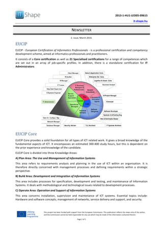   	
  
	
   2013-­‐1-­‐HU1-­‐LEO05-­‐09615	
  
	
   it-­‐shape.hu	
  
NEWSLETTER	
  
2.	
  issue,	
  March	
  2014.	
  
Page	
  2	
  of	
  5	
  
This	
  project	
  has	
  been	
  funded	
  with	
  support	
  from	
  the	
  European	
  Commission.	
  This	
  publication	
  reflects	
  the	
  views	
  only	
  of	
  the	
  author,	
  
and	
  the	
  Commission	
  cannot	
  be	
  held	
  responsible	
  for	
  any	
  use	
  which	
  may	
  be	
  made	
  of	
  the	
  information	
  contained	
  therein.	
  
EUCIP	
  	
  
EUCIP	
  -­‐	
  European	
  Certification	
  of	
  Informatics	
  Professionals	
  -­‐	
  is	
  a	
  professional	
  certification	
  and	
  competency	
  
development	
  scheme,	
  aimed	
  at	
  informatics	
  professionals	
  and	
  practitioners.	
  	
  
It	
  consists	
  of	
  a	
  Core	
  certification	
  as	
  well	
  as	
  21	
  Specialised	
  certifications	
  for	
  a	
  range	
  of	
  competences	
  which	
  
are	
   set	
   out	
   in	
   an	
   array	
   of	
   job-­‐specific	
   profiles.	
   In	
   addition,	
   there	
   is	
   a	
   standalone	
   certification	
   for	
   IT	
  
Administrators	
  
EUCIP	
  Core	
  
EUCIP	
  Core	
  provides	
  a	
  solid	
  foundation	
  for	
  all	
  types	
  of	
  ICT	
  related	
  work.	
  It	
  gives	
  a	
  broad	
  knowledge	
  of	
  the	
  
fundamental	
  aspects	
  of	
  ICT.	
  It	
  encompasses	
  an	
  estimated	
  300-­‐400	
  study	
  hours,	
  but	
  this	
  is	
  dependent	
  on	
  
the	
  prior	
  experience	
  and	
  knowledge	
  of	
  the	
  candidate.	
  
EUCIP	
  Core	
  is	
  divided	
  into	
  three	
  Knowledge	
  Areas:	
  
A)	
  Plan	
  Area:	
  The	
  Use	
  and	
  Management	
  of	
  Information	
  Systems	
  
This	
   area	
   refers	
   to	
   requirements	
   analysis	
   and	
   planning	
   in	
   the	
   use	
   of	
   ICT	
   within	
   an	
   organisation.	
   It	
   is	
  
therefore	
   directly	
   concerned	
   with	
   management	
   processes	
   and	
   defining	
   requirements	
   within	
   a	
   strategic	
  
perspective.	
  	
  
B)	
  Build	
  Area:	
  Development	
  and	
  Integration	
  of	
  Information	
  Systems	
  
This	
  area	
  includes	
  processes	
  for	
  specification,	
  development	
  and	
  testing,	
  and	
  maintenance	
  of	
  Information	
  
Systems.	
  It	
  deals	
  with	
  methodological	
  and	
  technological	
  issues	
  related	
  to	
  development	
  processes.	
  
C)	
  Operate	
  Area:	
  Operation	
  and	
  Support	
  of	
  Information	
  Systems	
  
This	
   area	
   concerns	
   installation,	
   supervision	
   and	
   maintenance	
   of	
   ICT	
   systems.	
   Essential	
   topics	
   include:	
  
Hardware	
  and	
  software	
  concepts,	
  management	
  of	
  networks,	
  service	
  delivery	
  and	
  support,	
  and	
  security.	
  
 