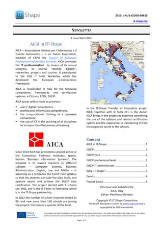   	
  
	
   2013-­‐1-­‐HU1-­‐LEO05-­‐09615	
  
	
   it-­‐shape.hu	
  
NEWSLETTER	
  
2.	
  issue,	
  March	
  2014.	
  
Page	
  1	
  of	
  5	
  
This	
  project	
  has	
  been	
  funded	
  with	
  support	
  from	
  the	
  European	
  Commission.	
  This	
  publication	
  reflects	
  the	
  views	
  only	
  of	
  the	
  author,	
  
and	
  the	
  Commission	
  cannot	
  be	
  held	
  responsible	
  for	
  any	
  use	
  which	
  may	
  be	
  made	
  of	
  the	
  information	
  contained	
  therein.	
  
AICA	
  in	
  IT-­‐Shape	
  
AICA	
  –	
  Associazione	
  italiana	
  per	
  l’Informatica	
  e	
  il	
  
Calcolo	
   Automatico	
   –	
   is	
   an	
   Italian	
   Association,	
  
member	
   of	
   CEPIS	
   the	
   Council	
   of	
   European	
  
Professional	
  Informatics	
  Societies.	
  AICA	
  promotes	
  
the	
   IT	
   professionalism	
   	
   by	
   means	
   of	
   its	
   annual	
  
Congress,	
   its	
   journal	
   “Mondo	
   digitale”,	
  
researches,	
   projects	
   and	
   courses.	
   It	
   participates	
  
to	
   the	
   CEN	
   IT	
   Skills	
   Workshop	
   which	
   has	
  
developed	
   the	
   European	
   e-­‐Competence	
  
Framework.	
  
AICA	
   is	
   responsible	
   in	
   Italy	
   for	
   the	
   following	
  
competence	
   frameworks	
   and	
   certification	
  
systems:	
  e-­‐Citizens,	
  ECDL,	
  EUCIP.	
  
AICA	
  works	
  with	
  schools	
  to	
  promote:	
  
§ users’	
  digital	
  competences,	
  
§ professional	
  informatics	
  competences,	
  	
  
§ the	
   computational	
   thinking	
   as	
   a	
   crosswise	
  
competence,	
  
§ the	
  use	
  of	
  ICT	
  in	
  the	
  teaching	
  of	
  all	
  disciplines	
  
to	
  increase	
  the	
  effectiveness	
  of	
  learning.	
  
	
  
	
  
Since	
  2010	
  AICA	
  has	
  promoted	
  a	
  project	
  aimed	
  at	
  
the	
   Economical	
   Technical	
   Institutes,	
   specia-­‐
lisation	
   “Business	
   Information	
   Systems”.	
   The	
  
proposal	
   is	
   to	
   involve	
   teachers	
   in	
   different	
  
subjects	
   –	
   Computer	
   Science,	
   Business	
  
Administration,	
   English,	
   Law	
   and	
   Maths	
   –	
   in	
  
assuming	
  as	
  a	
  reference	
  the	
  EUCIP	
  core	
  syllabus	
  
so	
  that	
  the	
  students	
  can	
  take	
  the	
  plan,	
  build,	
  and	
  
operate	
   exams	
   and	
   achieve	
   the	
   EUCIP	
   core	
  
certification.	
   The	
   project	
   started	
   with	
   3	
   schools	
  
(on	
  440),	
  one	
  is	
  the	
  IS	
  Fermi	
  in	
  Pontedera	
  which	
  
is	
  in	
  the	
  IT-­‐Shape	
  partnership.	
  
In	
  2012	
  the	
  number	
  of	
  school	
  involved	
  arrived	
  to	
  
89,	
   and	
   now	
   more	
   than	
   150	
   schools	
   are	
   joining	
  
the	
  project:	
  that	
  means	
  a	
  quarter	
  of	
  the	
  total.	
  
	
  
In	
   the	
   IT-­‐Shape	
   Transfer	
   of	
   Innovation	
   project	
  
AICA,	
   together	
   with	
   IC	
   Skills	
   (IE),	
   is	
   the	
   donor.	
  
AICA	
  brings	
  in	
  the	
  project	
  its	
  expertise	
  concerning	
  
the	
   use	
   of	
   the	
   syllabus	
   and	
   related	
   certification	
  
system	
  and	
  the	
  experience	
  in	
  transferring	
  it	
  from	
  
the	
  corporate	
  world	
  to	
  the	
  schools.	
  
	
  
Content	
  
AICA	
  in	
  IT-­‐Shape	
  ...................................................	
  1	
  
EUCIP	
  ....................................................................	
  2	
  
EUCIP	
  Core	
  ...........................................................	
  2	
  
EUCIP	
  professional	
  level	
  ......................................	
  3	
  
EUCIP	
  IT	
  Administrator	
  ........................................	
  3	
  
Why	
  I-­‐T	
  Shape?	
  ....................................................	
  4	
  
Events	
  ...................................................................	
  4	
  
Project	
  basics	
  .......................................................	
  5	
  
This	
  issue	
  was	
  published	
  by:	
  
AICA,	
  Italy	
  
Editor:	
  Pierfranco	
  Ravotto	
  
	
  
Copyright	
  ©	
  IT-­‐Shape	
  Consortium	
  
The	
  EUCIP	
  description	
  is	
  taken	
  by	
  www.eucip.com	
  and	
  is	
  
copyrighted	
  by	
  ECDL	
  Foundation.
 