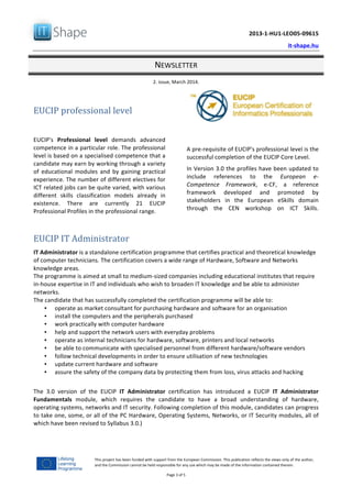  	
  
	
   2013-­‐1-­‐HU1-­‐LEO05-­‐09615	
  
	
   it-­‐shape.hu	
  
NEWSLETTER	
  
2.	
  issue,	
  March	
  2014.	
  
Page	
  3	
  of	
  5	
  
This	
  project	
  has	
  been	
  funded	
  with	
  support	
  from	
  the	
  European	
  Commission.	
  This	
  publication	
  reflects	
  the	
  views	
  only	
  of	
  the	
  author,	
  
and	
  the	
  Commission	
  cannot	
  be	
  held	
  responsible	
  for	
  any	
  use	
  which	
  may	
  be	
  made	
  of	
  the	
  information	
  contained	
  therein.	
  
	
  
EUCIP	
  professional	
  level	
  
	
  
EUCIP's	
   Professional	
   level	
   demands	
   advanced	
  
competence	
  in	
  a	
  particular	
  role.	
  The	
  professional	
  
level	
  is	
  based	
  on	
  a	
  specialised	
  competence	
  that	
  a	
  
candidate	
  may	
  earn	
  by	
  working	
  through	
  a	
  variety	
  
of	
   educational	
   modules	
   and	
   by	
   gaining	
   practical	
  
experience.	
  The	
  number	
  of	
  different	
  electives	
  for	
  
ICT	
  related	
  jobs	
  can	
  be	
  quite	
  varied,	
  with	
  various	
  
different	
   skills	
   classification	
   models	
   already	
   in	
  
existence.	
   There	
   are	
   currently	
   21	
   EUCIP	
  
Professional	
  Profiles	
  in	
  the	
  professional	
  range.	
  
	
  
A	
  pre-­‐requisite	
  of	
  EUCIP's	
  professional	
  level	
  is	
  the	
  
successful	
  completion	
  of	
  the	
  EUCIP	
  Core	
  Level.	
  
In	
  Version	
  3.0	
  the	
  profiles	
  have	
  been	
  updated	
  to	
  
include	
   references	
   to	
   the	
   European	
   e-­‐
Competence	
   Framework,	
   e-­‐CF,	
   a	
   reference	
  
framework	
   developed	
   and	
   promoted	
   by	
  
stakeholders	
   in	
   the	
   European	
   eSkills	
   domain	
  
through	
   the	
   CEN	
   workshop	
   on	
   ICT	
   Skills.	
  
	
  
EUCIP	
  IT	
  Administrator	
  
IT	
  Administrator	
  is	
  a	
  standalone	
  certification	
  programme	
  that	
  certifies	
  practical	
  and	
  theoretical	
  knowledge	
  
of	
  computer	
  technicians.	
  The	
  certification	
  covers	
  a	
  wide	
  range	
  of	
  Hardware,	
  Software	
  and	
  Networks	
  
knowledge	
  areas.	
  
The	
  programme	
  is	
  aimed	
  at	
  small	
  to	
  medium-­‐sized	
  companies	
  including	
  educational	
  institutes	
  that	
  require	
  
in-­‐house	
  expertise	
  in	
  IT	
  and	
  individuals	
  who	
  wish	
  to	
  broaden	
  IT	
  knowledge	
  and	
  be	
  able	
  to	
  administer	
  
networks.	
  
The	
  candidate	
  that	
  has	
  successfully	
  completed	
  the	
  certification	
  programme	
  will	
  be	
  able	
  to:	
  
• operate	
  as	
  market	
  consultant	
  for	
  purchasing	
  hardware	
  and	
  software	
  for	
  an	
  organisation	
  	
  
• install	
  the	
  computers	
  and	
  the	
  peripherals	
  purchased	
  	
  
• work	
  practically	
  with	
  computer	
  hardware	
  	
  
• help	
  and	
  support	
  the	
  network	
  users	
  with	
  everyday	
  problems	
  	
  
• operate	
  as	
  internal	
  technicians	
  for	
  hardware,	
  software,	
  printers	
  and	
  local	
  networks	
  	
  
• be	
  able	
  to	
  communicate	
  with	
  specialised	
  personnel	
  from	
  different	
  hardware/software	
  vendors	
  	
  
• follow	
  technical	
  developments	
  in	
  order	
  to	
  ensure	
  utilisation	
  of	
  new	
  technologies	
  
• update	
  current	
  hardware	
  and	
  software	
  	
  
• assure	
  the	
  safety	
  of	
  the	
  company	
  data	
  by	
  protecting	
  them	
  from	
  loss,	
  virus	
  attacks	
  and	
  hacking	
  	
  
	
  
The	
   3.0	
   version	
   of	
   the	
   EUCIP	
   IT	
   Administrator	
   certification	
   has	
   introduced	
   a	
   EUCIP	
   IT	
   Administrator	
  
Fundamentals	
   module,	
   which	
   requires	
   the	
   candidate	
   to	
   have	
   a	
   broad	
   understanding	
   of	
   hardware,	
  
operating	
  systems,	
  networks	
  and	
  IT	
  security.	
  Following	
  completion	
  of	
  this	
  module,	
  candidates	
  can	
  progress	
  
to	
  take	
  one,	
  some,	
  or	
  all	
  of	
  the	
  PC	
  Hardware,	
  Operating	
  Systems,	
  Networks,	
  or	
  IT	
  Security	
  modules,	
  all	
  of	
  
which	
  have	
  been	
  revised	
  to	
  Syllabus	
  3.0.)	
  
 