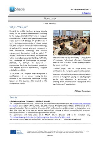   	
  
	
   2013-­‐1-­‐HU1-­‐LEO05-­‐09615	
  
	
   it-­‐shape.hu	
  
NEWSLETTER	
  
2.	
  issue,	
  March	
  2014.	
  
Page	
  4	
  of	
  5	
  
This	
  project	
  has	
  been	
  funded	
  with	
  support	
  from	
  the	
  European	
  Commission.	
  This	
  publication	
  reflects	
  the	
  views	
  only	
  of	
  the	
  author,	
  
and	
  the	
  Commission	
  cannot	
  be	
  held	
  responsible	
  for	
  any	
  use	
  which	
  may	
  be	
  made	
  of	
  the	
  information	
  contained	
  therein.	
  
Why	
  I-­‐T	
  Shape?
Demand	
   for	
   e-­‐skills	
   has	
   been	
   growing	
   steadily	
  
during	
  the	
  last	
  years	
  all	
  over	
  the	
  world.	
  According	
  
to	
  the	
  study	
  published	
  in	
  the	
  frame	
  of	
  European	
  
e-­‐Skills	
  Forum:	
  “e-­‐Skills	
  shortages	
  will	
  result	
  in	
  an	
  
excess	
   demand	
   of	
   384.000	
   ICT	
   practitioners	
   in	
  
2015.”	
  An	
  important	
  conclusion	
  of	
  related	
  studies	
  
was,	
  that	
  European	
  companies	
  "were	
  increasingly	
  
struggling	
  to	
  hire	
  people	
  who	
  were	
  competent	
  in	
  
both	
   information	
   technology	
   and	
   business	
  
management.	
   Companies	
   need	
   so	
   called	
   "T-­‐
Shaped"	
   professionals	
   who	
   enter	
   the	
   workforce	
  
with	
  a	
  strong	
  business	
  understanding,	
  ‘soft’	
  skills	
  
and	
   knowledge	
   of	
   leading-­‐edge	
   technology.”	
  
(Fonstad,	
   N.,	
   Lanivyn,	
   B.:	
   European	
   e-­‐
Competence	
   Curricula	
   development	
   guidelines,	
  
Final	
   Reports,	
   European	
   Commission,	
   European	
  
e-­‐Skills	
  Forum,	
  2010).	
  
	
  EUCIP	
   Core	
   -­‐	
   at	
   European	
   level	
   recognized	
   IT	
  
qualification	
   -­‐	
   is	
   an	
   answer	
   exactly	
   to	
   this	
  
demand	
   as	
   its	
   competence	
   framework	
   strongly	
  
focuses	
   on	
   the	
   business	
   skills	
   related	
   to	
   the	
  
fundamental	
  e-­‐skills.	
  	
  
	
  
The	
  certificate	
  was	
  established	
  by	
  CEPIS	
  (Council	
  
of	
   European	
   Professional	
   Informatics	
   Societies)	
  
and	
  has	
  been	
  used	
  with	
  success	
  already	
  in	
  seven	
  
European	
  countries.	
  	
  
IT-­‐Shape	
   project	
   aims	
   to	
   adapt	
   EUCIP	
   Core	
  
certificate	
  in	
  the	
  Hungarian	
  Vocational	
  Education.	
  
The	
  main	
  impact	
  of	
  the	
  project	
  are	
  the	
  increased	
  
chances	
   of	
   Hungarian	
   (young	
   and	
   adult)	
   people	
  
getting	
   their	
   placement	
   at	
   enterprises,	
   by	
  
offering	
   them	
   internationally	
   recognized,	
   true	
  
pan-­‐European	
  IT	
  qualification.	
  
	
  
I-­‐T	
  Shape	
  	
  Consortium
	
  
Events	
  
E-­‐Skills	
  International	
  Conference	
  -­‐	
  26	
  March,	
  Brussels	
  
The	
  European	
  Commission's	
  DG	
  Enterprise	
  &	
  Industry	
  will	
  host	
  a	
  conference	
  on	
  the	
  international	
  dimension	
  
of	
  e-­‐skills	
  in	
  cooperation	
  with	
  IVI,	
  CEPIS,	
  IDC,	
  and	
  empirica.	
  The	
  conference	
  will	
  focus	
  on	
  the	
  results	
  of	
  the	
  
research	
  project	
  on	
  the	
  international	
  dimension	
  of	
  ICT	
  professionalism	
  and	
  the	
  impact	
  of	
  globalisation	
  on	
  e-­‐
skills.	
   The	
   event	
   will	
   bring	
   together	
   leading	
   experts	
   from	
   industry,	
   academia,	
   national	
   e-­‐skills	
   institutes,	
  
industry	
  associations	
  as	
  well	
  as	
  related	
  governmental	
  entities.	
  	
  
The	
   conference	
   will	
   take	
   place	
   on	
  26	
   March	
   2014	
  in	
   Brussels	
   and	
   is	
   by	
   invitation	
   only.	
  
	
  Pre-­‐register	
  to	
  get	
  an	
  invitation	
  for	
  the	
  International	
  Dimension	
  of	
  e-­‐Skills	
  event.	
  
See	
  more	
  at:	
  http://www.eucip.com/index.jsp?p=636&n=639&a=5015	
  -­‐	
  sthash.VNzwYykT.dpuf	
  
	
  
	
   	
  
 