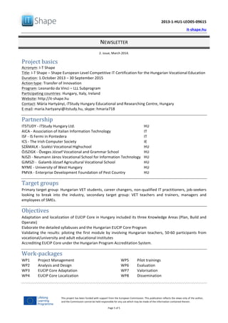   	
  
	
   2013-­‐1-­‐HU1-­‐LEO05-­‐09615	
  
	
   it-­‐shape.hu	
  
NEWSLETTER	
  
2.	
  issue,	
  March	
  2014.	
  
Page	
  5	
  of	
  5	
  
This	
  project	
  has	
  been	
  funded	
  with	
  support	
  from	
  the	
  European	
  Commission.	
  This	
  publication	
  reflects	
  the	
  views	
  only	
  of	
  the	
  author,	
  
and	
  the	
  Commission	
  cannot	
  be	
  held	
  responsible	
  for	
  any	
  use	
  which	
  may	
  be	
  made	
  of	
  the	
  information	
  contained	
  therein.	
  
Project	
  basics	
  
Acronym:	
  I-­‐T	
  Shape	
  
Title:	
  I-­‐T	
  Shape	
  –	
  Shape	
  European	
  Level	
  Competitive	
  IT	
  Certification	
  for	
  the	
  Hungarian	
  Vocational	
  Education	
  	
  
Duration:	
  1.October	
  2013	
  –	
  30	
  September	
  2015	
  
Action	
  type:	
  Transfer	
  of	
  Innovation	
  	
  
Program:	
  Leonardo	
  da	
  Vinci	
  –	
  LLL	
  Subprogram	
  
Participating	
  countries:	
  Hungary,	
  Italy,	
  Ireland	
  
Website:	
  http://it-­‐shape.hu	
  	
  	
  
Contact:	
  Mária	
  Hartyányi,	
  iTStudy	
  Hungary	
  Educational	
  and	
  Researching	
  Centre,	
  Hungary	
  
E-­‐mail:	
  maria.hartyanyi@itstudy.hu,	
  skype:	
  hmaria718	
  
	
  
Partnership	
  
ITSTUDY	
  -­‐	
  iTStudy	
  Hungary	
  Ltd.	
  	
   HU	
  
AICA	
  -­‐	
  Association	
  of	
  Italian	
  Information	
  Technology	
   IT	
  	
  
ISF	
  -­‐	
  IS	
  Fermi	
  in	
  Pontedera	
   IT	
  
ICS	
  -­‐	
  The	
  Irish	
  Computer	
  Society	
   IE	
  
SZÁMALK	
  -­‐	
  Szalézi	
  Vocational	
  Highschool	
   HU	
  	
  
ÖJSZIGK	
  -­‐	
  Öveges	
  József	
  Vocational	
  and	
  Grammar	
  School	
   HU	
  
NJSZI	
  -­‐	
  Neumann	
  János	
  Vocational	
  School	
  for	
  Information	
  Technology	
   HU	
  
GJMSZI	
  -­‐	
  	
  Galamb	
  József	
  Agricultural	
  Vocational	
  School	
   HU	
  
NYME	
  -­‐	
  University	
  of	
  West	
  Hungary	
   HU	
  
PMVA	
  -­‐	
  Enterprise	
  Development	
  Foundation	
  of	
  Pest	
  Country	
   HU	
  
	
  
Target	
  groups	
  
Primary	
  target	
  group:	
  Hungarian	
  VET	
  students,	
  career	
  changers,	
  non-­‐qualified	
  IT	
  practitioners,	
  job-­‐seekers	
  
looking	
   to	
   break	
   into	
   the	
   industry,	
   secondary	
   target	
   group:	
   VET	
   teachers	
   and	
   trainers,	
   managers	
   and	
  
employees	
  of	
  SMEs.	
  
	
  
Objectives	
  
Adaptation	
  and	
  localization	
  of	
  EUCIP	
  Core	
  in	
  Hungary	
  included	
  its	
  three	
  Knowledge	
  Areas	
  (Plan,	
  Build	
  and	
  
Operate)	
  
Elaborate	
  the	
  detailed	
  syllabuses	
  and	
  the	
  Hungarian	
  EUCIP	
  Core	
  Program	
  
Validating	
  the	
  results:	
  piloting	
  the	
  first	
  module	
  by	
  involving	
  Hungarian	
  teachers,	
  50-­‐60	
  participants	
  from	
  
vocational/university	
  and	
  adult	
  educational	
  institutes	
  
Accrediting	
  EUCIP	
  Core	
  under	
  the	
  Hungarian	
  Program	
  Accreditation	
  System.	
  
	
  
Work-­‐packages	
  
WP1	
   Project	
  Management	
  
WP2	
   Analysis	
  and	
  Design	
  
WP3	
   EUCIP	
  Core	
  Adaptation	
  
WP4	
   EUCIP	
  Core	
  Localization	
  
WP5	
   Pilot	
  trainings	
  
WP6	
   Evaluation	
  
WP7	
   Valorisation	
  
WP8	
   Dissemination	
  
	
  
 