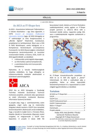   	
  
	
   2013-­‐1-­‐HU1-­‐LEO05-­‐09615	
  
	
   it-­‐shape.hu	
  
HÍRLEVÉL	
  
2.	
  szám	
  2014.	
  Március	
  
	
  1	
  
A	
  projekt	
  az	
  Európai	
  Bizottság	
  támogatásával	
  jött	
  létre.	
  Ez	
  a	
  kiadvány	
  (közlemény)	
  a	
  szerző	
  nézeteit	
  
tükrözi,	
  az	
  Európai	
  Bizottság	
  nem	
  tehető	
  felelőssé	
  az	
  abban	
  foglaltak	
  bárminemű	
  felhasználásért.	
  
Az	
  AICA	
  az	
  IT-­‐Shape-­‐ben	
  
Az	
  AICA	
  –	
  Associazione	
  italiana	
  per	
  l’Informatica	
  e	
  
il	
   Calcolo	
   Automatico	
   –	
   egy	
   olasz	
   egyesület,	
   a	
  
CEPIS	
   Council	
   of	
   European	
   Professional	
  
Informatics	
  Societies	
  tagja.	
  AZ	
  AICA	
  támogatja	
  az	
  
IT	
   szakmaiságot	
   az	
   éves	
   kongresszusával,	
   a	
  
„Mondo	
   digitale”	
   folyóirattal,	
   kutatásaival,	
  
projektjeivel	
  és	
  tanfolyamaival.	
  Részt	
  vesz	
  a	
  CEN	
  
IS	
   Skills	
   Workshopon,	
   amely	
   kidolgozta	
   az	
   e-­‐
Kompetencia	
   Keretrendszert	
   (e-­‐Competence	
  
Framework).	
  Az	
  AICA	
  Olaszországban	
  a	
  következő	
  
kompetencia	
   keretrendszerekért	
   és	
   tanúsítási	
  
rendszerekért	
  felelős:	
  e-­‐Citizens,	
  ECDL,	
  EUCIP.	
  Az	
  
AICA	
  együttműködik	
  	
  az	
  iskolákkal:	
  
• a	
  felhasználói	
  szintű	
  digitális	
  képességek,	
  
• az	
  informatikai	
  szakmai	
  kompetenciák,	
  
• a	
  számítástechnika	
  mint	
  transzverzális	
  
kompetencia	
  
fejlesztése,	
   és	
   a	
   tanulás	
   hatékonyságának	
  
növelése	
   érdekében,	
   és	
   hogy	
   elősegítse	
   az	
  
infokommunikációs	
   eszközök	
   alkalmazását	
   a	
  
különböző	
  tudományágakban.	
  
	
  
2010	
   óta	
   az	
   AICA	
   támogatja	
   a	
   Gazdasági	
  
Technikai	
   Intézetek	
   (Economical	
   Technical	
  
Institutes)	
  projektet,	
  amelynek	
  célja	
  specializáció	
  
az	
   üzleti	
   információs	
   rendszerek	
   (Business	
  
Information	
  Systems)	
  területén.	
  
A	
   projekt	
   célja,	
   hogy	
   a	
   	
   számítástechnika,	
   üzleti	
  
igazgatás,	
   angol	
   nyelv,	
   jog	
   és	
   matematika	
  
tárgyakat	
  oktató	
  tanárok	
  a	
  EUCIP	
  Core	
  tematikát	
  
keretrendszerként	
  alkalmazzák	
  annak	
  érdekében,	
  	
  
hogy	
  a	
  tanulók	
  le	
  tudják	
  tenni	
  a	
  Tervezés	
  (Plan),	
  
Kiépítés	
   (Build)	
   és	
   Üzemeltetés	
   (Operate)	
   modul	
  
vizsgákat,	
   és	
   megszerezzék	
   a	
   EUCIP	
   Core	
  
képesítést.	
   A	
   projekt	
   3	
   iskola	
   (440	
   fő)	
  
bevonásával	
  indult,	
  köztük	
  az	
  IS	
  Fermi	
  Pontedera	
  
szakközépiskolával,	
   amely	
   egyben	
   az	
   IT-­‐Shape	
  
projekt	
   partnere	
   is.	
   2012-­‐re	
   89-­‐re	
   nőtt	
   a	
  
résztvevő	
   iskolák	
   száma,	
   napjainkra	
   pedig	
   150,	
  
azaz	
   a	
   szakközépiskolák	
   negyede	
   csatlakozott	
   a	
  
programhoz.	
  
	
  
Az	
   IT-­‐Shape	
   innovációtranszfer	
   projektben	
   az	
  
AICA	
   és	
   az	
   IC	
   Skill	
   (IE)	
   együtt	
   a	
   „donor”	
  
intézmények.	
   Az	
   AICA	
   a	
   szaktudását	
   adja	
   a	
  
projekthez,	
   illetve	
   az	
   ehhez	
   kapcsolódó	
  
követelményrendszert	
  és	
  a	
  tapasztalatát	
  az	
  üzleti	
  
világból	
  együttműködve	
  az	
  iskolákkal.	
  
Tartalom	
  
AZ	
  AICA	
  az	
  IT-­‐Shape-­‐ben	
  ......................................	
  1	
  
EUCIP	
  ....................................................................	
  2	
  
EUCIP	
  Core	
  ...........................................................	
  2	
  
EUCIP	
  Professional	
  level	
  .......................................	
  3	
  
EUCIP	
  IT	
  Administrator	
  .........................................	
  3	
  
Miért	
  I-­‐T	
  Shape?	
  ...................................................	
  4	
  
Események	
  ...........................................................	
  4	
  
Projekt	
  adatok	
  ......................................................	
  5	
  
Kiadja:	
  AICA,	
  Italy	
  (fordítás:	
  ITStudy)	
  
Szerkesztő:	
  Pierfranco	
  Ravotto	
  
Copyright	
  ©	
  IT-­‐Shape	
  Konzorcium	
  
Az	
  EUCIP-­‐ről	
  szóló	
  leírás	
  a	
  www.eucip.com	
  oldalról	
  származik	
  
és	
  az	
  ECDL	
  Alapítvány	
  tulajdona	
  
 