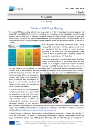 2013-1-HU1-LEO05-09615
it-shape.hu
NEWSLETTER
3. issue April 2014
Page 2 of 7
This project has been funded with support from the European Commission. This publication reflects the views only of the author,
and the Commission cannot be held responsible for any use which may be made of the information contained therein.
The Second I‐T Shape Meeting
The second IT-Shape meeting, attended by representatives of the 10 project partners, took place on 1st,
2nd and 3rd April 2014 at ITCG E. Fermi in Pontedera. The Pontedera meeting followed the kick-off meeting
that took place in November in Budapest (Hungary). Between the two meetings, six months of hard work
on the project. The aim of the meeting was to evaluate and discuss the activities carried out so far and to
examine the activities to perform before the next meeting, which will take place in Ireland at the end of
October.
Mária Hartyányi, the project coordinator from iTStudy
Hungary Ltd, presented an activity progress report, where
she highlighted that the project is being developed
according to the initial plan. She also presented a new
version of the web platform to be used to upload and
manage the project contents (it-shape.hu).
Peter Tóth, headmaster from the Oveges Jozsef Vocational
School, shared the results of the survey which has been
carried out in Hungarian vocational educational schools,
involving about 500 students. The aim of the survey was to
get their views for the introduction of a European level IT professional training qualification among IT
students. Most of the students in the panel are open to taking part in an IT training which gives access to a
certificate recognized in Europe. The main issue coming up from the survey is linked to the lack of good
English language skills among Hungarian
students, even if most of the students are
willing to improve their competences, as
they are aware of the importance of
English in order to be more competitive
on the European job market.
In addition to that, the teachers from the
Hungarian partner schools have presented
the experience of the ITAF text exams.
The results were not what they expected.
Some students found it difficult to
understand the questions (there were
translation problems as the questions
were translated into Hungarian) and therefore the teachers have requested the tests in English and a
support from AICA (Associazione italiana per l’Informatica e il Calcolo Automatico – is an Italian Association,
member of Council of European Professional Informatics Societies ).
In the pilot phase of the project 200 Hungarian students have the opportunity to obtain the EUCIP Core IT
certificate. The students can decide to choose Hungarian or English language for their exam, and in case
they pass the three module tests (PLAN, BUILD, OPERATE), AICA will submit the EU-level recognized IT
 