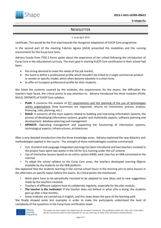 2013-1-HU1-LEO05-09615
it-shape.hu
NEWSLETTER
3. issue April 2014
Page 3 of 7
This project has been funded with support from the European Commission. This publication reflects the views only of the author,
and the Commission cannot be held responsible for any use which may be made of the information contained therein.
certificate. This would be the first step towards the Hungarian adaptation of EUCIP Core programme.
In the second part of the meeting Fabrizio Agnesi (AICA) presented the modalities and the running
environment for the Eucip Core tests.
Adriana Fasulo from ITCG E.Fermi spoke about the experience of her school following the introduction of
Eucip Core in the educational curricula. The main goal in starting EUCIP Core certification in their school had
been:
• the strong demand to meet the needs of the job market;
• the need to define a professional profile which shouldn’t be linked to a single commercial product
or vendor or specific model, which often become obsolete in a short time;
• to offer an European professional profile for their students.
She listed the contents covered by the modules, the requirements for the exams, the difficulties the
teachers have faced, the critical points to pay attention to. Adriana introduced the three modules (PLAN,
BUILD, OPERATE) of EUCIP Core syllabus:
• PLAN: It concerns the analysis of ICT requirements and the planning of the use of technologies
within organisations (how businesses are organised, returns on investment, process analysis,
financing, risks, planning, etc.)
• BUILD: It concerns all the main aspects related to building and improving information systems, the
process of developing information systems, graphic and multimedia aspects, software planning and
development, database planning and management
• OPERATE: Operating management and supporting the functioning of information systems,
technological aspects, infrastructures, architectures
After a very detailed introduction into the three knowledge areas, Adriana explained the new didactics and
methodologies applied in the course. The strength of these methodologies could be summarized:
• CLIL (Content and Language Integrated Learning) has been introduced and two teachers involved in
the project have spent two weeks in the UK for CLIL training under the LLP scheme.
• Use of interactive lessons based on an online system (IWB), each class has an IWB connected to the
Internet.
• To adapt the school syllabus to the Eucip Core areas, the teachers developed Learning Objects
available by the students on the IWB platform.
She explained that the students learning in the normal school hours in the morning join to extra lessons in
the afternoon on specific topics before the exams. As critical points she mentioned:
• Work plans have to be periodically revisited to be adapted to new ideas and to new suggestions
made by the teachers involved;
• Teachers of different subjects have to collaborate regularly, especially for the plan module;
• The teacher is the motivator! If the teacher does not believe in what s/he is doing, the students
give up after a few months;
• Some modules are carried out in English, and this slows down the pace of the learning path.
She finally showed some test examples in order to make the participants understand the level of
complexity of the questions in the Eucip Core certification exam.
 