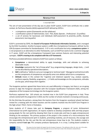 2013-1-HU1-LEO05-09615
it-shape.hu
NEWSLETTER
3. issue April 2014
Page 4 of 7
This project has been funded with support from the European Commission. This publication reflects the views only of the author,
and the Commission cannot be held responsible for any use which may be made of the information contained therein.
The aim of next presentation of the day was to place EUCIP system, EUCIP Core certificate into a wider
context. As Pierfranco Ravotto (AICA) explained EUCIP defined by CEPIS is
• a competence system (frameworks are the syllabuses)
• a certification system (IT Administrator, Core - Plan, Build, Operate- , Professional - 21 profiles)
• a set of services for businesses and individuals (Self-assessment & proximity profile, Assisted
assessment, learning paths)
EUCIP is promoted by CEPIS, the Council of European Professionals Informatics Societies, and is managed
by the ECDL Foundation. Another European system is e-CF, the e-Competences Framework, defined by the
CEN (European committee for Standardization). E-CF is not a certification but only a competence system. It
is not proposed as an alternative to other frameworks, such as EUCIP but wants to be a common language
in IT sector. EUCIP and the e-Competence Framework have common features and interesting potential
synergies. EUCIP is moving to be compliant with the e-CF framework.
Pierfranco provided definitions related to EUCIP Core system as follows:
• Competence: a demonstrated ability to apply knowledge, skills and attitudes to achieving
observable results.
• Knowledge represents the “set of know-what” (e.g. programming languages, design tools, ...) and
can be described by operational descriptions.
• Skill is defined as “ability to carry out managerial or technical tasks”. Managerial and technical skills
are the components of competences and specify some core abilities which form a competence.
• Attitude means in this context the “cognitive and relational capacity” (e.g. analysis capacity,
synthesis capacity, flexibility, pragmatism, ...). If skills and knowledge are the components, attitudes
are the glue, which keeps them together.
The Hungarian partners agreed that these terms are used differently in Hungary, but there is an on-going
process to align the Hungarian education with the European Qualification Framework (EQF), aiming the
adaptation of the European terminology into the Hungarian system.
Pierfranco explained that 150 schools are involved now in the EUCIP Core programme in Italy. Three
schools started with the programme in 2010, but the number of schools involved is increasing continuously.
On the third day the partners, among them the teachers from the Hungarian vocational schools had been
invited for a meeting with the Italian teachers and the students involved into the EUCIP Core Program in
the high-school ITCG E. Fermi in Pontedera.
Some students of IT classes take part to Company Program, a program of Junior Achievement
(international not profit organization). JA inspires students to develop competitive skills and help prepare
young people for the real world by showing them how to create jobs and how to apply entrepreneurial
thinking to the workplace. The primary purpose of the project is the creation of a micro-enterprise that
encourages the entrepreneurial spirit in students, promoting creativity, use of resources, the courage and
the responsibility for the risk, just like the real entrepreneurs know how to do. The students created a
company named 4 assi spa. This company produces Aperipuzzle. It is a tray / cutting board suitable for
 