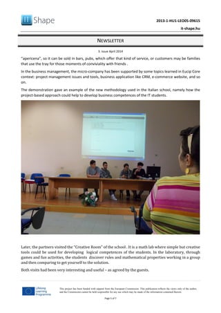 2013-1-HU1-LEO05-09615
it-shape.hu
NEWSLETTER
3. issue April 2014
Page 5 of 7
This project has been funded with support from the European Commission. This publication reflects the views only of the author,
and the Commission cannot be held responsible for any use which may be made of the information contained therein.
“apericena”, so it can be sold in bars, pubs, which offer that kind of service, or customers may be families
that use the tray for those moments of conviviality with friends .
In the business management, the micro-company has been supported by some topics learned in Eucip Core
context: project management issues and tools, business application like CRM, e-commerce website, and so
on.
The demonstration gave an example of the new methodology used in the Italian school, namely how the
project-based approach could help to develop business competences of the IT students.
Later, the partners visited the “Creative Room” of the school . It is a math lab where simple but creative
tools could be used for developing logical competences of the students. In the laboratory, through
games and fun activities, the students discover rules and mathematical properties working in a group
and then comparing to get yourself to the solution.
Both visits had been very interesting and useful – as agreed by the guests.
 