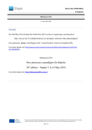 2013-1-HU1-LEO05-09615
it-shape.hu
NEWSLETTER
3. issue April 2014
Page 6 of 7
This project has been funded with support from the European Commission. This publication reflects the views only of the author,
and the Commission cannot be held responsible for any use which may be made of the information contained therein.
Events
On 16th May 2014 (at 6pm) the North-East AICA section is organizing a meeting about
THE VALUE OF IT COMPETENCES AT SCHOOL AND ON THE JOB MARKET
Free admission. Venue: Aula Magna of the “Luigi Pierobon” school in Cittadella (PD)
For further details visit: http://www.aicanet.it/eventicontestuali/2014/subscribableevent.2014-03-
26.1935366749
Didamatica 2014
New processes e paradigms for didactic
28° edition – Naples 7, 8 e 9 May 2014
For further details visit: http://didamatica2014.unina.it
 