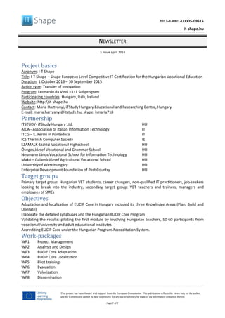 2013-1-HU1-LEO05-09615
it-shape.hu
NEWSLETTER
3. issue April 2014
Page 7 of 7
This project has been funded with support from the European Commission. This publication reflects the views only of the author,
and the Commission cannot be held responsible for any use which may be made of the information contained therein.
Project basics
Acronym: I-T Shape
Title: I-T Shape – Shape European Level Competitive IT Certification for the Hungarian Vocational Education
Duration: 1.October 2013 – 30 September 2015
Action type: Transfer of Innovation
Program: Leonardo da Vinci – LLL Subprogram
Participating countries: Hungary, Italy, Ireland
Website: http://it-shape.hu
Contact: Mária Hartyányi, iTStudy Hungary Educational and Researching Centre, Hungary
E-mail: maria.hartyanyi@itstudy.hu, skype: hmaria718
Partnership
ITSTUDY- iTStudy Hungary Ltd. HU
AICA - Association of Italian Information Technology IT
ITCG – E. Fermi in Pontedera IT
ICS The Irish Computer Society IE
SZÁMALK-Szalézi Vocational Highschool HU
Öveges József Vocational and Grammar School HU
Neumann János Vocational School for Information Technology HU
Makó – Galamb József Agricultural Vocational School HU
University of West Hungary HU
Enterprise Development Foundation of Pest Country HU
Target groups
Primary target group: Hungarian VET students, career changers, non-qualified IT practitioners, job-seekers
looking to break into the industry, secondary target group: VET teachers and trainers, managers and
employees of SMEs
Objectives
Adaptation and localization of EUCIP Core in Hungary included its three Knowledge Areas (Plan, Build and
Operate)
Elaborate the detailed syllabuses and the Hungarian EUCIP Core Program
Validating the results: piloting the first module by involving Hungarian teachers, 50-60 participants from
vocational/university and adult educational institutes
Accrediting EUCIP Core under the Hungarian Program Accreditation System.
Work‐packages
WP1 Project Management
WP2 Analysis and Design
WP3 EUCIP Core Adaptation
WP4 EUCIP Core Localization
WP5 Pilot trainings
WP6 Evaluation
WP7 Valorization
WP8 Dissemination
 