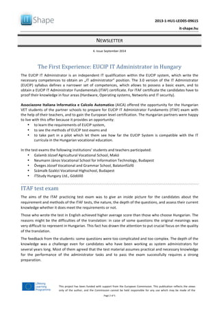   	
  
	
   2013-­‐1-­‐HU1-­‐LEO05-­‐09615	
  
	
   it-­‐shape.hu	
  
NEWSLETTER	
  
4.	
  Issue	
  September	
  2014	
  
Page	
  2	
  of	
  5	
  
This	
  project	
  has	
  been	
  funded	
  with	
  support	
  from	
  the	
  European	
  Commission.	
  This	
  publication	
  reflects	
  the	
  views	
  
only	
   of	
   the	
   author,	
   and	
   the	
   Commission	
   cannot	
   be	
   held	
   responsible	
   for	
   any	
   use	
   which	
   may	
   be	
   made	
   of	
   the	
  
information	
  contained	
  therein.	
  
The	
  First	
  Experience:	
  EUCIP	
  IT	
  Administrator	
  in	
  Hungary	
  
The	
  EUCIP	
  IT	
  Administrator	
  is	
  an	
  independent	
  IT	
  qualification	
  within	
  the	
  EUCIP	
  system,	
  which	
  write	
  the	
  
necessary	
  competences	
  to	
  obtain	
  an	
  „IT	
  administrator”	
  position.	
  The	
  3.0	
  version	
  of	
  the	
  IT	
  Administrator	
  
(EUCIP)	
   syllabus	
   defines	
   a	
   narrower	
   set	
   of	
   competences,	
   which	
   allows	
   to	
   possess	
   a	
   basic	
   exam,	
   and	
   to	
  
obtain	
  a	
  EUCIP	
  IT	
  Administrator	
  Fundamentals	
  (ITAF)	
  certificate.	
  For	
  ITAF	
  certificate	
  the	
  candidates	
  have	
  to	
  
proof	
  their	
  knowledge	
  in	
  four	
  areas	
  (Hardware,	
  Operating	
  systems,	
  Networks	
  and	
  IT	
  security).	
  
	
  
Associazone	
  Italiana	
  Informatica	
  e	
  Calcolo	
  Automatico	
  (AICA)	
  offered	
  the	
  opportunity	
  for	
  the	
  Hungarian	
  
VET	
  students	
  of	
  the	
  partner	
  schools	
  to	
  prepare	
  for	
  EUCIP	
  IT	
  Administrator	
  Fundaments	
  (ITAF)	
  exam	
  with	
  
the	
  help	
  of	
  their	
  teachers,	
  and	
  to	
  gain	
  the	
  European	
  level	
  certification.	
  The	
  Hungarian	
  partners	
  were	
  happy	
  
to	
  live	
  with	
  this	
  offer	
  because	
  it	
  provides	
  an	
  opportunity:	
  
• to	
  learn	
  the	
  requirements	
  of	
  EUCIP	
  system,	
  	
  
• to	
  see	
  the	
  methods	
  of	
  EUCIP	
  test	
  exams	
  and	
  
• to	
   take	
   part	
   in	
   a	
   pilot	
   which	
   let	
   them	
   see	
   how	
   far	
   the	
   EUCIP	
   System	
   is	
   compatible	
   with	
   the	
   IT	
  
curricula	
  in	
  the	
  Hungarian	
  vocational	
  education.	
  
	
  
In	
  the	
  test	
  exams	
  the	
  following	
  institutions’	
  students	
  and	
  teachers	
  participated:	
  
• Galamb	
  József	
  Agricultural	
  Vocational	
  School,	
  Makó	
  
• Neumann	
  János	
  Vocational	
  School	
  for	
  Information	
  Technology,	
  Budapest	
  
• Öveges	
  József	
  Vocational	
  and	
  Grammar	
  School,	
  Balatonfűzfő	
  
• Számalk-­‐Szalézi	
  Vocational	
  Highschool,	
  Budapest	
  
• iTStudy	
  Hungary	
  Ltd.,	
  Gödöllő	
  
	
  
ITAF	
  test	
  exam	
  
The	
   aims	
   of	
   the	
   ITAF	
   practicing	
   test	
   exam	
   was	
   to	
   give	
   an	
   inside	
   picture	
   for	
   the	
   candidates	
   about	
   the	
  
requirement	
  and	
  methods	
  of	
  the	
  ITAF	
  tests,	
  the	
  nature,	
  the	
  depth	
  of	
  the	
  questions,	
  and	
  assess	
  their	
  current	
  
knowledge	
  whether	
  it	
  does	
  meet	
  the	
  requirements	
  or	
  not.	
  	
  
Those	
  who	
  wrote	
  the	
  test	
  in	
  English	
  achieved	
  higher	
  average	
  score	
  than	
  those	
  who	
  choose	
  Hungarian.	
  The	
  
reasons	
  might	
  be	
  the	
  difficulties	
  of	
  the	
  translation:	
  in	
  case	
  of	
  some	
  questions	
  the	
  original	
  meanings	
  was	
  
very	
  difficult	
  to	
  represent	
  in	
  Hungarian.	
  This	
  fact	
  has	
  drawn	
  the	
  attention	
  to	
  put	
  crucial	
  focus	
  on	
  the	
  quality	
  
of	
  the	
  translation.	
  
The	
  feedback	
  from	
  the	
  students:	
  some	
  questions	
  were	
  too	
  complicated	
  and	
  too	
  complex.	
  The	
  depth	
  of	
  the	
  
knowledge	
   was	
   a	
   challenge	
   even	
   for	
   candidates	
   who	
   have	
   been	
   working	
   as	
   system	
   administrators	
   for	
  
several	
  years	
  long.	
  Most	
  of	
  them	
  agreed	
  that	
  the	
  test	
  material	
  assumes	
  practical	
  and	
  necessary	
  knowledge	
  
for	
   the	
   performance	
   of	
   the	
   administrator	
   tasks	
   and	
   to	
   pass	
   the	
   exam	
   successfully	
   requires	
   a	
   strong	
  
preparation.	
  	
  	
  
	
  
	
  
 