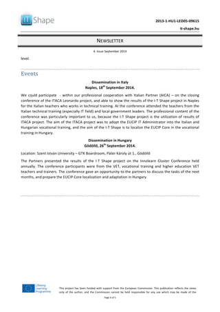  	
  
	
   2013-­‐1-­‐HU1-­‐LEO05-­‐09615	
  
	
   it-­‐shape.hu	
  
NEWSLETTER	
  
4.	
  Issue	
  September	
  2014	
  
Page	
  4	
  of	
  5	
  
This	
  project	
  has	
  been	
  funded	
  with	
  support	
  from	
  the	
  European	
  Commission.	
  This	
  publication	
  reflects	
  the	
  views	
  
only	
   of	
   the	
   author,	
   and	
   the	
   Commission	
   cannot	
   be	
   held	
   responsible	
   for	
   any	
   use	
   which	
   may	
   be	
   made	
   of	
   the	
  
information	
  contained	
  therein.	
  
level.	
  
	
  
Events	
  
Dissemination	
  in	
  Italy	
  
Naples,	
  18th
	
  September	
  2014.	
  
We	
   could	
   participate	
   	
   -­‐	
   within	
   our	
   professional	
   cooperation	
   with	
   Italian	
   Partner	
   (AICA)	
   –	
   on	
   the	
   closing	
  
conference	
  of	
  the	
  ITACA	
  Leonardo	
  project,	
  and	
  able	
  to	
  show	
  the	
  results	
  of	
  the	
  I-­‐T	
  Shape	
  project	
  in	
  Naples	
  
for	
  the	
  Italian	
  teachers	
  who	
  works	
  in	
  technical	
  training.	
  At	
  the	
  conference	
  attended	
  the	
  teachers	
  from	
  the	
  
Italian	
  technical	
  training	
  (especially	
  IT	
  field)	
  and	
  local	
  government	
  leaders.	
  The	
  professional	
  content	
  of	
  the	
  
conference	
  was	
  particularly	
  important	
  to	
  us,	
  because	
  the	
  I-­‐T	
  Shape	
  project	
  is	
  the	
  utilization	
  of	
  results	
  of	
  
ITACA	
  project.	
  The	
  aim	
  of	
  the	
  ITACA	
  project	
  was	
  to	
  adopt	
  the	
  EUCIP	
  IT	
  Administrator	
  into	
  the	
  Italian	
  and	
  
Hungarian	
  vocational	
  training,	
  and	
  the	
  aim	
  of	
  the	
  I-­‐T	
  Shape	
  is	
  to	
  localize	
  the	
  EUCIP	
  Core	
  in	
  the	
  vocational	
  
training	
  in	
  Hungary.	
  	
  
Dissemination	
  in	
  Hungary	
  
Gödöllő,	
  26th
	
  September	
  2014.	
  
Location:	
  Szent	
  István	
  University	
  –	
  GTK	
  Boardroom,	
  Páter	
  Károly	
  út	
  1.,	
  Gödöllő	
  
The	
   Partners	
   presented	
   the	
   results	
   of	
   the	
   I-­‐T	
   Shape	
   project	
   on	
   the	
   Innolearn	
   Cluster	
   Conference	
   held	
  
annually.	
   The	
   conference	
   participants	
   were	
   from	
   the	
   VET,	
   vocational	
   training	
   and	
   higher	
   education	
   VET	
  
teachers	
  and	
  trainers.	
  The	
  conference	
  gave	
  an	
  opportunity	
  to	
  the	
  partners	
  to	
  discuss	
  the	
  tasks	
  of	
  the	
  next	
  
months,	
  and	
  prepare	
  the	
  EUCIP	
  Core	
  localization	
  and	
  adaptation	
  in	
  Hungary.	
  
	
  
	
  
 