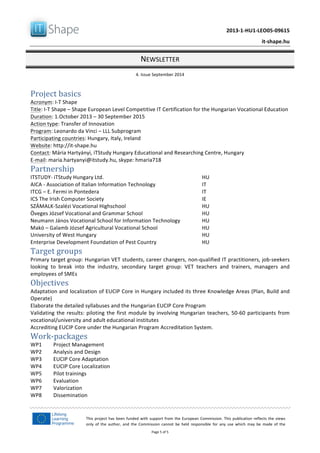   	
  
	
   2013-­‐1-­‐HU1-­‐LEO05-­‐09615	
  
	
   it-­‐shape.hu	
  
NEWSLETTER	
  
4.	
  Issue	
  September	
  2014	
  
Page	
  5	
  of	
  5	
  
This	
  project	
  has	
  been	
  funded	
  with	
  support	
  from	
  the	
  European	
  Commission.	
  This	
  publication	
  reflects	
  the	
  views	
  
only	
   of	
   the	
   author,	
   and	
   the	
   Commission	
   cannot	
   be	
   held	
   responsible	
   for	
   any	
   use	
   which	
   may	
   be	
   made	
   of	
   the	
  
information	
  contained	
  therein.	
  
	
  
Project	
  basics	
  
Acronym:	
  I-­‐T	
  Shape	
  
Title:	
  I-­‐T	
  Shape	
  –	
  Shape	
  European	
  Level	
  Competitive	
  IT	
  Certification	
  for	
  the	
  Hungarian	
  Vocational	
  Education	
  	
  
Duration:	
  1.October	
  2013	
  –	
  30	
  September	
  2015	
  
Action	
  type:	
  Transfer	
  of	
  Innovation	
  	
  
Program:	
  Leonardo	
  da	
  Vinci	
  –	
  LLL	
  Subprogram	
  
Participating	
  countries:	
  Hungary,	
  Italy,	
  Ireland	
  
Website:	
  http://it-­‐shape.hu	
  	
  	
  
Contact:	
  Mária	
  Hartyányi,	
  iTStudy	
  Hungary	
  Educational	
  and	
  Researching	
  Centre,	
  Hungary	
  
E-­‐mail:	
  maria.hartyanyi@itstudy.hu,	
  skype:	
  hmaria718	
  
Partnership	
  
ITSTUDY-­‐	
  iTStudy	
  Hungary	
  Ltd.	
  	
   HU	
  
AICA	
  -­‐	
  Association	
  of	
  Italian	
  Information	
  Technology	
   IT	
  	
  
ITCG	
  –	
  E.	
  Fermi	
  in	
  Pontedera	
   IT	
  
ICS	
  The	
  Irish	
  Computer	
  Society	
   IE	
  
SZÁMALK-­‐Szalézi	
  Vocational	
  Highschool	
   HU	
  	
  
Öveges	
  József	
  Vocational	
  and	
  Grammar	
  School	
   HU	
  
Neumann	
  János	
  Vocational	
  School	
  for	
  Information	
  Technology	
   HU	
  
Makó	
  –	
  Galamb	
  József	
  Agricultural	
  Vocational	
  School	
   HU	
  
University	
  of	
  West	
  Hungary	
   HU	
  
Enterprise	
  Development	
  Foundation	
  of	
  Pest	
  Country	
   HU	
  
Target	
  groups	
  
Primary	
  target	
  group:	
  Hungarian	
  VET	
  students,	
  career	
  changers,	
  non-­‐qualified	
  IT	
  practitioners,	
  job-­‐seekers	
  
looking	
   to	
   break	
   into	
   the	
   industry,	
   secondary	
   target	
   group:	
   VET	
   teachers	
   and	
   trainers,	
   managers	
   and	
  
employees	
  of	
  SMEs	
  
Objectives	
  
Adaptation	
  and	
  localization	
  of	
  EUCIP	
  Core	
  in	
  Hungary	
  included	
  its	
  three	
  Knowledge	
  Areas	
  (Plan,	
  Build	
  and	
  
Operate)	
  
Elaborate	
  the	
  detailed	
  syllabuses	
  and	
  the	
  Hungarian	
  EUCIP	
  Core	
  Program	
  
Validating	
  the	
  results:	
  piloting	
  the	
  first	
  module	
  by	
  involving	
  Hungarian	
  teachers,	
  50-­‐60	
  participants	
  from	
  
vocational/university	
  and	
  adult	
  educational	
  institutes	
  
Accrediting	
  EUCIP	
  Core	
  under	
  the	
  Hungarian	
  Program	
  Accreditation	
  System.	
  
Work-­‐packages	
  
WP1	
   Project	
  Management	
  
WP2	
   Analysis	
  and	
  Design	
  
WP3	
   EUCIP	
  Core	
  Adaptation	
  
WP4	
   EUCIP	
  Core	
  Localization	
  
WP5	
   Pilot	
  trainings	
  
WP6	
   Evaluation	
  
WP7	
   Valorization	
  
WP8	
   Dissemination	
  
	
  
 