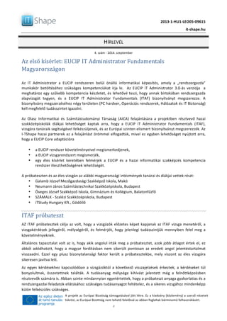   	
  
	
   2013-­‐1-­‐HU1-­‐LEO05-­‐09615	
  
	
   it-­‐shape.hu	
  
HÍRLEVÉL	
  
4.	
  szám	
  -­‐	
  2014.	
  szeptember	
  
	
  2	
  
A	
  projekt	
  az	
  Európai	
  Bizottság	
  támogatásával	
  jött	
  létre.	
  Ez	
  a	
  kiadvány	
  (közlemény)	
  a	
  szerző	
  nézeteit	
  
tükrözi,	
  az	
  Európai	
  Bizottság	
  nem	
  tehető	
  felelőssé	
  az	
  abban	
  foglaltak	
  bárminemű	
  felhasználásért.	
  
Az	
  első	
  kísérlet:	
  EUCIP	
  IT	
  Administrator	
  Fundamentals	
  
Magyarországon	
  
	
  
Az	
   IT	
   Administrator	
   a	
   EUCIP	
   rendszeren	
   belül	
   önálló	
   informatikai	
   képesítés,	
   amely	
   a	
   „rendszergazda”	
  
munkakör	
   betöltéséhez	
   szükséges	
   kompetenciákat	
   írja	
   le.	
   	
   Az	
   EUCIP	
   IT	
   Administrator	
   3.0-­‐ás	
   verziója	
   	
   a	
  
meghatároz	
  egy	
  szűkebb	
  kompetencia	
  készletet,	
  és	
  lehetővé	
  teszi,	
  hogy	
  annak	
  birtokában	
  rendszergazda	
  
alapvizsgát	
   tegyen,	
   és	
   a	
   EUCIP	
   IT	
   Administrator	
   Fundamentals	
   (ITAF)	
   bizonyítványt	
   megszerezze.	
   A	
  
bizonyítvány	
  megszerzéséhez	
  négy	
  területen	
  (PC	
  hardver,	
  Operációs	
  rendszerek,	
  Hálózatok	
  és	
  IT	
  Biztonság)	
  
kell	
  megfelelő	
  tudásszintet	
  igazolni.	
  
	
  
Az	
   Olasz	
   Informatikai	
   és	
   Számítástudományi	
   Társaság	
   (AICA)	
   felajánlására	
   a	
   projektben	
   résztvevő	
   hazai	
  
szakközépiskolák	
   diákjai	
   lehetőséget	
   kaptak	
   arra,	
   hogy	
   a	
   EUCIP	
   IT	
   Administrator	
   Fundamentals	
   (ITAF),	
  
vizsgára	
  tanáraik	
  segítségével	
  felkészüljenek,	
  és	
  az	
  Európai	
  szinten	
  elismert	
  bizonyítványt	
  megszerezzék.	
  Az	
  
I-­‐TShape	
  hazai	
  partnerek	
  az	
  a	
  felajánlást	
  örömmel	
  elfogadták,	
  mivel	
  ez	
  egyben	
  lehetőséget	
  nyújtott	
  arra,	
  
hogy	
  a	
  EUCIP	
  Core	
  adaptációra	
  	
  
	
  
• a	
  EUCIP	
  rendszer	
  követelményeivel	
  megismerkedjenek,	
  	
  
• a	
  EUCIP	
  vizsgarendszert	
  megismerjék,	
  
• egy	
   éles	
   kísérlet	
   keretében	
   felmérjék	
   a	
   EUCIP	
   és	
   a	
   hazai	
   informatikai	
   szakképzés	
   kompetencia	
  
rendszer	
  illeszthetőségének	
  lehetőségét.	
  
	
  
A	
  próbateszten	
  és	
  az	
  éles	
  vizsgán	
  az	
  alábbi	
  magyarországi	
  intézmények	
  tanárai	
  és	
  diákjai	
  vettek	
  részt:	
  
• Galamb	
  József	
  Mezőgazdasági	
  Szakképző	
  Iskola,	
  Makó	
  
• Neumann	
  János	
  Számítástechnikai	
  Szakközépiskola,	
  Budapest	
  
• Öveges	
  József	
  Szakképző	
  Iskola,	
  Gimnázium	
  és	
  Kollégium,	
  Balatonfűzfő	
  
• SZÁMALK	
  -­‐	
  Szalézi	
  Szakközépiskola,	
  Budapest	
  
• iTStudy	
  Hungary	
  Kft.,	
  Gödöllő	
  
	
  
ITAF	
  próbateszt	
  
AZ	
  ITAF	
  próbatesztek	
  célja	
  az	
  volt,	
  hogy	
  a	
  vizsgázók	
  előzetes	
  képet	
  kapjanak	
  az	
  ITAF	
  vizsga	
  menetéről,	
  a	
  
vizsgakérdések	
   jellegéről,	
   mélységéről,	
   és	
   felmérjék,	
   hogy	
   jelenlegi	
   tudásszintjük	
   mennyiben	
   felel	
   meg	
   a	
  
követelményeknek.	
  
Általános	
  tapasztalat	
  volt	
  az	
  is,	
  hogy	
  akik	
  angolul	
  írták	
  meg	
  a	
  próbatesztet,	
  azok	
  jobb	
  átlagot	
  értek	
  el,	
  ez	
  
abból	
   adódhatott,	
   hogy	
   a	
   magyar	
   fordításban	
   nem	
   sikerült	
   pontosan	
   az	
   eredeti	
   angol	
   jelentéstartalmat	
  
visszaadni.	
   Ezzel	
   egy	
   plusz	
   bizonytalansági	
   faktor	
   került	
   a	
   próbatesztekbe,	
   mely	
   viszont	
   az	
   éles	
   vizsgára	
  
sikeresen	
  javítva	
  lett.	
  	
  
Az	
   egyes	
   kérdésekhez	
   kapcsolódóan	
   a	
   vizsgázóktól	
   a	
   következő	
   visszajelzések	
   érkeztek;	
   a	
   kérdéseket	
   túl	
  
bonyolultnak,	
   összetettnek	
   találták.	
   A	
   tudásanyag	
   mélysége	
   kihívást	
   jelentett	
   még	
   a	
   felnőttképzésben	
  
résztvevők	
  számára	
  is.	
  Abban	
  szinte	
  mindannyian	
  egyetértettek,	
  hogy	
  a	
  próbateszt	
  anyaga	
  gyakorlatias	
  és	
  a	
  
rendszergazdai	
  feladatok	
  ellátásához	
  szükséges	
  tudásanyagot	
  feltételez,	
  és	
  a	
  sikeres	
  vizsgához	
  mindenképp	
  
külön	
  felkészülés	
  szükséges.	
  	
  
 