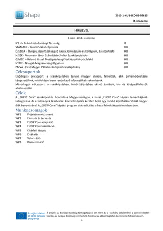   	
  
	
   2013-­‐1-­‐HU1-­‐LEO05-­‐09615	
  
	
   it-­‐shape.hu	
  
HÍRLEVÉL	
  
4.	
  szám	
  -­‐	
  2014.	
  szeptember	
  
	
  5	
  
A	
  projekt	
  az	
  Európai	
  Bizottság	
  támogatásával	
  jött	
  létre.	
  Ez	
  a	
  kiadvány	
  (közlemény)	
  a	
  szerző	
  nézeteit	
  
tükrözi,	
  az	
  Európai	
  Bizottság	
  nem	
  tehető	
  felelőssé	
  az	
  abban	
  foglaltak	
  bárminemű	
  felhasználásért.	
  
ICS	
  -­‐	
  Ír	
  Számítástudományi	
  Társaság	
   	
   IE	
  
SZÁMALK	
  -­‐	
  Szalézi	
  Szakközépiskola	
   	
   HU	
  
ÖJSZIGK	
  -­‐	
  Öveges	
  József	
  Szakképző	
  Iskola,	
  Gimnázium	
  és	
  Kollégium,	
  Balatonfűzfő	
   HU	
  
NJSZK	
  -­‐	
  Neumann	
  János	
  Számítástechnikai	
  Szakközépiskola	
   HU	
  
GJMSZI	
  -­‐	
  Galamb	
  József	
  Mezőgazdasági	
  Szakképző	
  Iskola,	
  Makó	
   HU	
  
NYME	
  -­‐	
  Nyugat-­‐Magyarországi	
  Egyetem	
   	
   HU	
  
PMVA	
  -­‐	
  Pest	
  Megyei	
  Vállalkozásfejlesztési	
  Alapítvány	
   HU	
  
Célcsoportok	
  
Elsődleges	
   célcsoport:	
   a	
   szakképzésben	
   tanuló	
   magyar	
   diákok,	
   felnőttek,	
   akik	
   pályamódosításra	
  
kényszerülnek,	
  minősítéssel	
  nem	
  rendelkező	
  informatikai	
  szakemberek.	
  
Másodlagos	
   célcsoport:	
   a	
   szakképzésben,	
   felnőttképzésben	
   oktató	
   tanárok,	
   kis-­‐	
   és	
   középvállalkozók	
  
alkalmazottai	
  
Célok	
  
A	
   „EUCIP	
   Core”	
   szakképesítés	
   honosítása	
   Magyarországon,	
   a	
   hazai	
   „EUCIP	
   Core”	
   képzés	
   tematikájának	
  
kidolgozása.	
  Az	
  eredmények	
  tesztelése:	
  kísérleti	
  képzés	
  keretén	
  belül	
  egy	
  modul	
  kipróbálása	
  50-­‐60	
  magyar	
  
diák	
  bevonásával.	
  A	
  „EUCIP	
  Core”	
  képzési	
  program	
  akkreditálása	
  a	
  hazai	
  felnőttképzési	
  rendszerben.	
  
Munkacsomagok	
  
WP1	
   Projektmenedzsment	
  
WP2	
   Elemzés	
  és	
  tervezés	
  
WP3	
   EUCIP	
  Core	
  adaptáció	
  
WP4	
   EUCIP	
  Core	
  lokalizáció	
  
WP5	
   Kísérleti	
  képzés	
  
WP6	
   Értékelés	
  
WP7	
   Valorizáció	
  
WP8	
   Disszemináció	
  
 